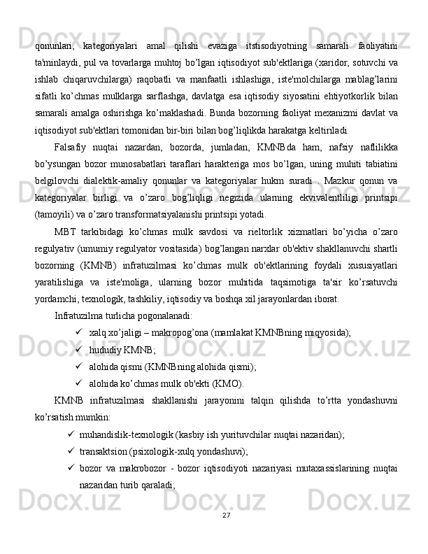 qonunlari,   kategoriyalari   amal   qilishi   evaziga   itstisodiyotning   samarali   faoliyatini
ta'minlaydi, pul va tovarlarga muhtoj bo’lgan iqtisodiyot sub'ektlariga (xaridor, sotuvchi va
ishlab   chiqaruvchilarga)   raqobatli   va   manfaatli   ishlashiga,   iste'molchilarga   mablag’larini
sifatli   ko’chmas   mulklarga   sarflashga,   davlatga   esa   iqtisodiy   siyosatini   ehtiyotkorlik   bilan
samarali amalga oshirishga ko’maklashadi. Bunda bozorning faoliyat mexanizmi davlat  va
iqtisodiyot sub'ektlari tomonidan bir-biri bilan bog’liqlikda harakatga keltiriladi. 
Falsafiy   nuqtai   nazardan,   bozorda,   jumladan,   KMNBda   ham,   nafsiy   naflilikka
bo’ysungan   bozor   munosabatlari   taraflari   harakteriga   mos   bo’lgan,   uning   muhiti   tabiatini
belgilovchi   dialektik-amaliy   qonunlar   va   kategoriyalar   hukm   suradi   .   Mazkur   qonun   va
kategoriyalar   birligi   va   o’zaro   bog’liqligi   negizida   ularning   ekvivalentliligi   printsipi
(tamoyili) va o’zaro transformatsiyalanishi printsipi yotadi. 
MBT   tarkibidagi   ko’chmas   mulk   savdosi   va   rieltorlik   xizmatlari   bo’yicha   o’zaro
regulyativ (umumiy regulyator vositasida) bog’langan narxlar ob'ektiv shakllanuvchi shartli
bozorning   (KMNB)   infratuzilmasi   ko’chmas   mulk   ob'ektlarining   foydali   xususiyatlari
yaratilishiga   va   iste'moliga,   ularning   bozor   muhitida   taqsimotiga   ta'sir   ko’rsatuvchi
yordamchi, texnologik, tashkiliy, iqtisodiy va boshqa xil jarayonlardan iborat. 
Infratuzilma turlicha pogonalanadi:
 xalq xo’jaligi – makropog’ona (mamlakat KMNBning miqyosida);
 hududiy KMNB;
 alohida qismi (KMNBning alohida qismi);
 alohida ko’chmas mulk ob'ekti (KMO). 
KMNB   infratuzilmasi   shakllanishi   jarayonini   talqin   qilishda   to’rtta   yondashuvni
ko’rsatish mumkin:
 muhandislik-texnologik (kasbiy ish yurituvchilar nuqtai nazaridan);
 transaktsion (psixologik-xulq yondashuvi);
 bozor   va   makrobozor   -   bozor   iqtisodiyoti   nazariyasi   mutaxassislarining   nuqtai
nazaridan turib qaraladi;
27 