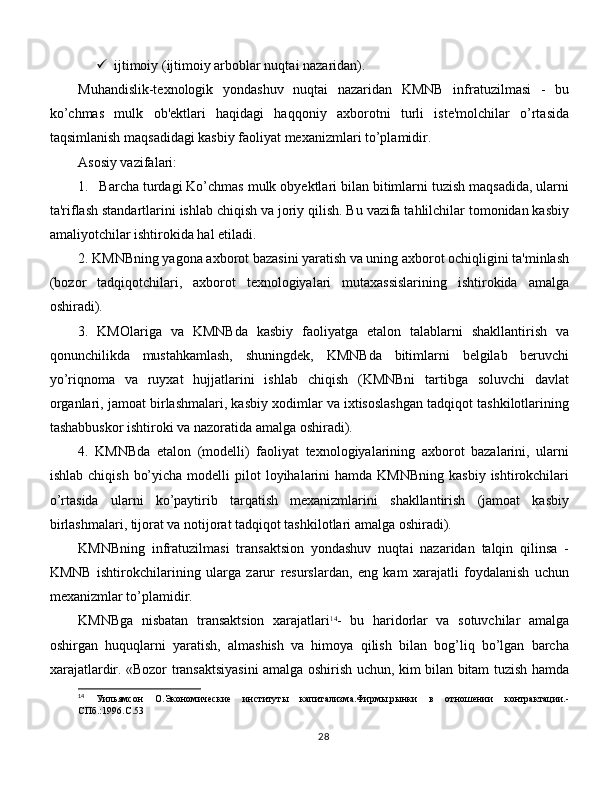  ijtimoiy (ijtimoiy arboblar nuqtai nazaridan). 
Muhandislik-texnologik   yondashuv   nuqtai   nazaridan   KMNB   infratuzilmasi   -   bu
ko’chmas   mulk   ob'ektlari   haqidagi   haqqoniy   axborotni   turli   iste'molchilar   o’rtasida
taqsimlanish maqsadidagi kasbiy faoliyat mexanizmlari to’plamidir. 
Asosiy vazifalari:
1.  Barcha turdagi Ko’chmas mulk obyektlari bilan bitimlarni tuzish maqsadida, ularni
ta'riflash standartlarini ishlab chiqish va joriy qilish. Bu vazifa tahlilchilar tomonidan kasbiy
amaliyotchilar ishtirokida hal etiladi. 
2. KMNBning yagona axborot bazasini yaratish va uning axborot ochiqligini ta'minlash
(bozor   tadqiqotchilari,   axborot   texnologiyalari   mutaxassislarining   ishtirokida   amalga
oshiradi). 
3.   KMOlariga   va   KMNBda   kasbiy   faoliyatga   etalon   talablarni   shakllantirish   va
qonunchilikda   mustahkamlash,   shuningdek,   KMNBda   bitimlarni   belgilab   beruvchi
yo’riqnoma   va   ruyxat   hujjatlarini   ishlab   chiqish   (KMNBni   tartibga   soluvchi   davlat
organlari, jamoat birlashmalari, kasbiy xodimlar va ixtisoslashgan tadqiqot tashkilotlarining
tashabbuskor ishtiroki va nazoratida amalga oshiradi). 
4.   KMNBda   etalon   (modelli)   faoliyat   texnologiyalarining   axborot   bazalarini,   ularni
ishlab  chiqish  bo’yicha  modelli  pilot   loyihalarini   hamda KMNBning   kasbiy  ishtirokchilari
o’rtasida   ularni   ko’paytirib   tarqatish   mexanizmlarini   shakllantirish   (jamoat   kasbiy
birlashmalari, tijorat va notijorat tadqiqot tashkilotlari amalga oshiradi). 
KMNBning   infratuzilmasi   transaktsion   yondashuv   nuqtai   nazaridan   talqin   qilinsa   -
KMNB   ishtirokchilarining   ularga   zarur   resurslardan,   eng   kam   xarajatli   foydalanish   uchun
mexanizmlar to’plamidir. 
KMNBga   nisbatan   transaktsion   xarajatlari 14
-   bu   haridorlar   va   sotuvchilar   amalga
oshirgan   huquqlarni   yaratish,   almashish   va   himoya   qilish   bilan   bog’liq   bo’lgan   barcha
xarajatlardir. «Bozor transaktsiyasini amalga oshirish uchun, kim bilan bitam tuzish hamda
14
  Уильямсон   О.Экономические   институт ы   капитализма.Фирмы,рынки   в   отношении   контрактации.-
СПб.:1996. C .53
28 