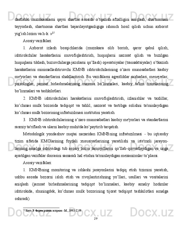 dastlabki   muzokaralarni   qaysi   shartlar   asosida   o’tqazish   afzalligini   aniqlash,   shartnomani
tayyorlash,   shartnoma   shartlari   bajarilayotganligiga   ishonch   hosil   qilish   uchun   axborot
yig’ish lozim va h-k. » 15
Asosiy vazifalari:
1.  Axborot   izlash   bosqichlarida   (muzokara   olib   borish,   qaror   qabul   qilish,
ishtirokchilar   harakatlarini   muvofiqlashtirish,   huquqlarni   nazorat   qilish   va   buzilgan
huquqlarni tiklash, buzuvchilarga jazolarni qo’llash) operatsiyalar (transaktsiyalar) o’tkazish
harakatlarini   minimallashtiruvchi   KMNB   ishtirokchilarining   o’zaro   munosabatlari   kasbiy
me'yorlari  va standartlarini  shakllantirish.  Bu vazifalarni  agentliklar  raxbarlari, menejerlar,
psixologlar,   jamoat   birlashmalarining   maxsus   bo’linmalari,   kasbiy   ta'lim   tizimlarining
bo’linmalari va tashkilotlari. 
2.  KMNB   ishtirokchilari   harakatlarini   muvofiqlashtirish,   izlanishlar   va   taxlillar,
ko’chmas   mulk   bozorida   tadqiqot   va   tahlil,   nazorat   va   tartibga   solishni   ta'minlaydigan
ko’chmas mulk bozorining infratuzilmasi institutini yaratish. 
3.  KMNB ishtirokchilarining o’zaro munosabatlari kasbiy me'yorlari va standartlarini
rasmiy ta'riflash va ularni kasbiy muhitda ko’paytirib tarqatish. 
Metodologik   yondashuv   nuqtai   nazaridan   KMNBning   infratuzilmasi   -   bu   iqtisodiy
tizim   sifatida   KMOlarining   foydali   xususiyatlarining   yaratilishi   va   iste'moli   jarayon-
larining   amalga   oshuvidagi   tub   asosiy   bozor   tamoyillarini   qo’llab-quvvatlaydigan   va   unga
ajratilgan vazifalar doirasini samarali hal etishni ta'minlaydigan mexanizmlar to’plami. 
Asosiy vazifalari:
1.  KMNBning   monitoring   va   ishlashi   jarayonlarini   tadqiq   etish   tizimini   yaratish,
ushbu   asosda   bozorni   isloh   etish   va   rivojlantirishning   yo’llari,   usullari   va   vositalarini
aniqlash   (jamoat   birlashmalarining   tadqiqot   bo’linmalari,   kasbiy   amaliy   hodimlar
ishtirokida,   shuningdek,   ko’chmas   mulk   bozorining   tijorat   tadqiqot   tashkilotlari   amalga
oshiradi). 
15
 Коуз Р.Фирма,рынок и право.-М.,  1993 . C .59.
29 