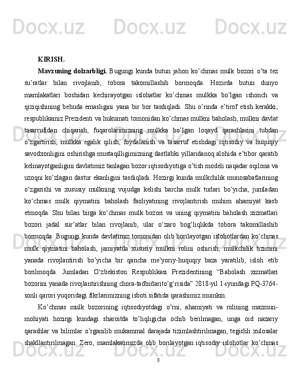 KIRISH.
Mavzuning   dolzarbligi.   Bugungi   kunda   butun   jahon   ko’chmas   mulk   bozori   o’ta   tez
su’ratlar   bilan   rivojlanib,   tobora   takomillashib   bormoqda.   Hozirda   butun   dunyo
mamlakatlari   boshidan   kechirayotgan   islohatlar   ko’chmas   mulkka   bo’lgan   ishonch   va
qiziqishining   behuda   emasligini   yana   bir   bor   tasdiqladi.   Shu   o’rinda   e’tirof   etish   kerakki,
respublikamiz Prezidenti va hukumati tomonidan ko’chmas mulkni baholash, mulkni davlat
tasarrufidan   chiqarish,   fuqarolarimizning   mulkka   bo’lgan   loqayd   qarashlarini   tubdan
o’zgartirish,   mulkka   egalik   qilish,   foydalanish   va   tasarruf   etishdagi   iqtisodiy   va   huquqiy
savodxonligini oshirishga mustaqilligimizning dastlabki yillaridanoq alohida e’tibor qaratib
kelinayotganligini davlatimiz tanlagan bozor iqtisodiyotiga o’tish modeli naqadar oqilona va
uzoqni ko’zlagan dastur ekanligini tasdiqladi. Hozirgi kunda mulkchilik munosabatlarining
o‘zgarishi   va   xususiy   mulkning   vujudga   kelishi   barcha   mulk   turlari   bo’yicha,   jumladan
ko‘chmas   mulk   qiymatini   baholash   faoliyatining   rivojlantirish   muhim   ahamiyat   kasb
etmoqda.   Shu   bilan   birga   ko‘chmas   mulk   bozori   va   uning   qiymatini   baholash   xizmatlari
bozori   jadal   sur’atlar   bilan   rivojlanib,   ular   o‘zaro   bog‘liqlikda   tobora   takomillashib
bormoqda. Bugungi kunda davlatimiz tomonidan olib borilayotgan islohotlardan ko‘chmas
mulk   qiymatini   baholash,   jamiyatda   xususiy   mulkni   rolini   oshirish,   mulkchilik   tizimini
yanada   rivojlantirish   bo’yicha   bir   qancha   me’yoriy-huquqiy   baza   yaratilib,   isloh   etib
borilmoqda.   Jumladan   O‘zbekiston   Respublikasi   Prezidentining   “Baholash   xizmatlari
bozorini yanada rivojlantirishning chora-tadbirlarito‘g‘risida” 2018-yil 1-iyundagi PQ-3764-
sonli qarori yuqoridagi fikrlarimizning isboti sifatida qarashimiz mumkin. 
Ko’chmas   mulk   bozorining   iqtisodiyotdagi   o’rni,   ahamiyati   va   rolining   mazmun-
mohiyati   hozirgi   kundagi   sharoitda   to’liqligicha   ochib   berilmagan,   unga   oid   nazariy
qarashlar   va   bilimlar   o’rganilib  mukammal   darajada   tizimlashtirilmagan,   tegishli   xulosalar
shakllantirilmagan.   Zero,   mamlakatimizda   olib   borilayotgan   iqtisodiy   islohotlar   ko’chmas
3 