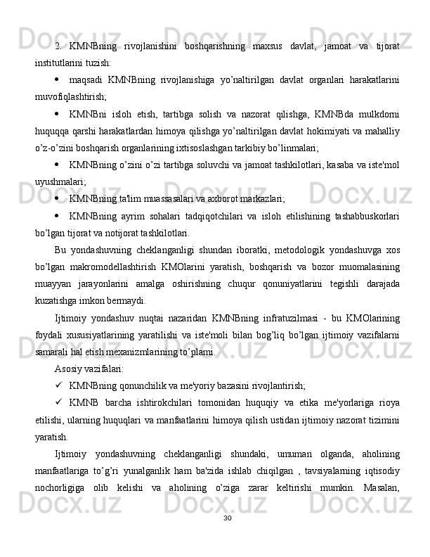 2.  KMNBning   rivojlanishini   boshqarishning   maxsus   davlat,   jamoat   va   tijorat
institutlarini tuzish:
 maqsadi   KMNBning   rivojlanishiga   yo’naltirilgan   davlat   organlari   harakatlarini
muvofiqlashtirish;
 KMNBni   isloh   etish,   tartibga   solish   va   nazorat   qilishga,   KMNBda   mulkdorni
huquqqa qarshi harakatlardan himoya qilishga yo’naltirilgan davlat hokimiyati va mahalliy
o’z-o’zini boshqarish organlarining ixtisoslashgan tarkibiy bo’linmalari;
 KMNBning o’zini o’zi tartibga soluvchi va jamoat tashkilotlari, kasaba va iste'mol
uyushmalari;
 KMNBning ta'lim muassasalari va axborot markazlari;
 KMNBning   ayrim   sohalari   tadqiqotchilari   va   isloh   etilishining   tashabbuskorlari
bo’lgan tijorat va notijorat tashkilotlari. 
Bu   yondashuvning   cheklanganligi   shundan   iboratki,   metodologik   yondashuvga   xos
bo’lgan   makromodellashtirish   KMOlarini   yaratish,   boshqarish   va   bozor   muomalasining
muayyan   jarayonlarini   amalga   oshirishning   chuqur   qonuniyatlarini   tegishli   darajada
kuzatishga imkon bermaydi. 
Ijtimoiy   yondashuv   nuqtai   nazaridan   KMNBning   infratuzilmasi   -   bu   KMOlarining
foydali   xususiyatlarining   yaratilishi   va   iste'moli   bilan   bog’liq   bo’lgan   ijtimoiy   vazifalarni
samarali hal etish mexanizmlarining to’plami. 
Asosiy vazifalari:
 KMNBning qonunchilik va me'yoriy bazasini rivojlantirish;
 KMNB   barcha   ishtirokchilari   tomonidan   huquqiy   va   etika   me'yorlariga   rioya
etilishi, ularning huquqlari va manfaatlarini himoya qilish ustidan ijtimoiy nazorat tizimini
yaratish. 
Ijtimoiy   yondashuvning   cheklanganligi   shundaki,   umuman   olganda,   aholining
manfaatlariga   to’g’ri   yunalganlik   ham   ba'zida   ishlab   chiqilgan   ,   tavsiyalarning   iqtisodiy
nochorligiga   olib   kelishi   va   aholining   o’ziga   zarar   keltirishi   mumkin.   Masalan,
30 