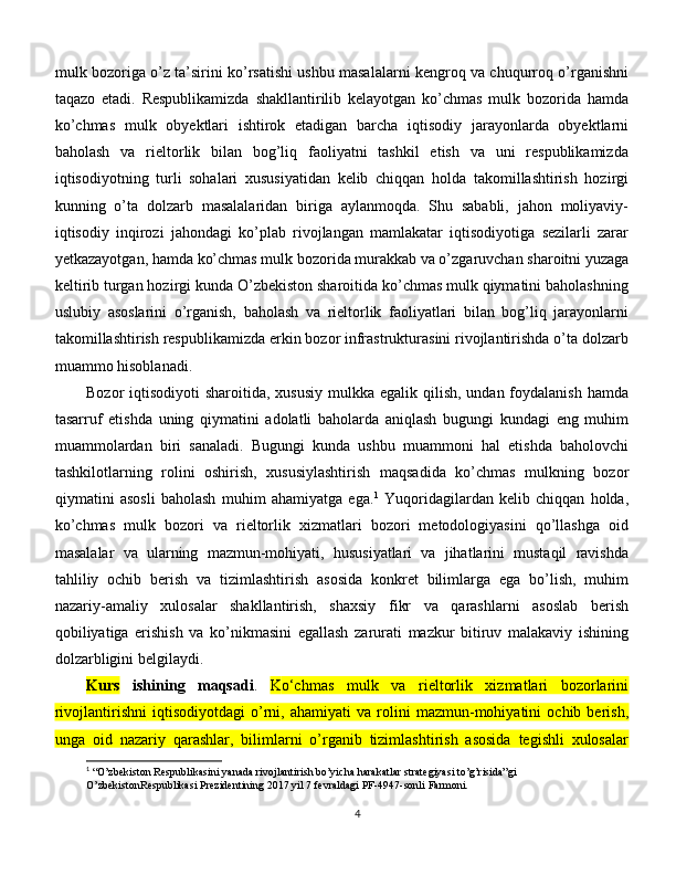 mulk bozoriga o’z ta’sirini ko’rsatishi ushbu masalalarni kengroq va chuqurroq o’rganishni
taqazo   etadi.   Rеspublikamizda   shakllantirilib   kеlayotgan   ko’chmas   mulk   bozorida   hamda
ko’chmas   mulk   obyektlari   ishtirok   etadigan   barcha   iqtisodiy   jarayonlarda   obyektlarni
baholash   va   rieltorlik   bilan   bog’liq   faoliyatni   tashkil   etish   va   uni   respublikamizda
iqtisodiyotning   turli   sohalari   xususiyatidan   kelib   chiqqan   holda   takomillashtirish   hozirgi
kunning   o’ta   dolzarb   masalalaridan   biriga   aylanmoqda.   Shu   sababli,   jahon   moliyaviy-
iqtisodiy   inqirozi   jahondagi   ko’plab   rivojlangan   mamlakatar   iqtisodiyotiga   sezilarli   zarar
yetkazayotgan, hamda ko’chmas mulk bozorida murakkab va o’zgaruvchan sharoitni yuzaga
keltirib turgan hozirgi kunda O’zbekiston sharoitida ko’chmas mulk qiymatini baholashning
uslubiy   asoslarini   o’rganish,   baholash   va   rieltorlik   faoliyatlari   bilan   bog’liq   jarayonlarni
takomillashtirish respublikamizda erkin bozor infrastrukturasini rivojlantirishda o’ta dolzarb
muammo hisoblanadi.
Bozor  iqtisodiyoti  sharoitida, xususiy  mulkka egalik qilish, undan  foydalanish  hamda
tasarruf   etishda   uning   qiymatini   adolatli   baholarda   aniqlash   bugungi   kundagi   eng   muhim
muammolardan   biri   sanaladi.   Bugungi   kunda   ushbu   muammoni   hal   etishda   baholovchi
tashkilotlarning   rolini   oshirish,   xususiylashtirish   maqsadida   ko’chmas   mulkning   bozor
qiymatini   asosli   baholash   muhim   ahamiyatga   ega. 1
  Yuqoridagilardan   kelib   chiqqan   holda,
ko’chmas   mulk   bozori   va   rieltorlik   xizmatlari   bozori   metodologiyasini   qo’llashga   oid
masalalar   va   ularning   mazmun-mohiyati,   hususiyatlari   va   jihatlarini   mustaqil   ravishda
tahliliy   ochib   berish   va   tizimlashtirish   asosida   konkret   bilimlarga   ega   bo’lish,   muhim
nazariy-amaliy   xulosalar   shakllantirish,   shaxsiy   fikr   va   qarashlarni   asoslab   berish
qobiliyatiga   erishish   va   ko’nikmasini   egallash   zarurati   mazkur   bitiruv   malakaviy   ishining
dolzarbligini belgilaydi. 
Kurs   ishining   maqsadi .   K o‘chmas   mulk   va   rieltorlik   xizmatlari   bozorlarini
rivojlantirishni   iqtisodiyotdagi   o’rni,   ahamiyati   va   rolini   mazmun-mohiyatini   ochib   berish,
unga   oid   nazariy   qarashlar,   bilimlarni   o’rganib   tizimlashtirish   asosida   tegishli   xulosalar
1
  “O’zbekiston Respublikasini yanada rivojlantirish bo’yicha harakatlar strategiyasi to’g’risida”gi 
O’zbekistonRespublikasi Prezidentining 2017 yil 7 fevraldagi PF-4947-sonli Farmoni.
4 