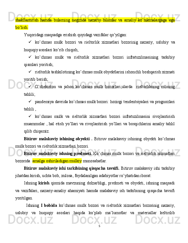 shakllantirish   hamda   bularning   negizida   nazariy   bilimlar   va   amaliy   ko’nikmalargaga   ega
bo’lish.
Yuqoridagi maqsadga erishish quyidagi vazifalar qo’yilgan:
 ko’chmas   mulk   bozori   va   rieltorlik   xizmatlari   bozorinig   nazariy,   uslubiy   va
huquqiy asoslari  ko’rib chiqish,
 ko’chmas   mulk   va   rieltorlik   xizmatlari   bozori   infratuzilmasining   tarkibiy
qismlari yoritish ; 
 rieltorlik tashkilotining ko’chmas mulk obyektlarini ishonchli boshqarish xizmati
yoritib berish;
 O’zbekiston   va   jahon   ko’chmas   mulk   bozorlari,ularda     rieltorlikning   rolining
tahlili ; 
 pandemiya davrida ko’chmas mulk bozori:  hozirgi tendentsiyalari va prognozlari
tahlili ,
 ko’chmas   mulk   va   rieltorlik   xizmatlari   bozori   infratuzilmasini   rivojlantirish
muammolar   ,  hal   etish   yo’llari   va  rivojlantirish   yo’llari   va  bosqichlarini   amaliy  tahlil
qilib chiqamiz.
Bitiruv   malakaviy   ishining   obyekti   .   Bitiruv   malakaviy   ishining   obyekti   ko’chmas
mulk bozori va rieltorlik xizmatlari bozori.
Bitiruv malakaviy   ishning predmeti.   Ko’chmas  mulk bozori va rieltorlik xizmatlari
bozorida   amalga oshiriladigan mulkiy  munosabatlar.
Bitiruv malakaviy ishi tarkibining qisqacha tavsifi.   Bitiruv malakaviy ishi tarkibiy
jihatdan kirish, uchta bob, xulosa, foydalanilgan adabiyotlar ro’yhatidan iborat. 
Ishning   kirish   qismida   mavzuning   dolzarbligi,   predmeti   va   obyekti,   ishning   maqsadi
va   vazifalari,   nazariy-amaliy   ahamiyati   hamda   malakaviy   ish   tarkibining   qisqacha   tavsifi
yoritilgan. 
Ishning   I   bobida   ko’chmas   mulk   bozori   va   rieltorlik   xizmatlari   bozorinig   nazariy,
uslubiy   va   huquqiy   asoslari   haqida   ko’plab   ma’lumotlar   va   materiallar   keltirilib
5 