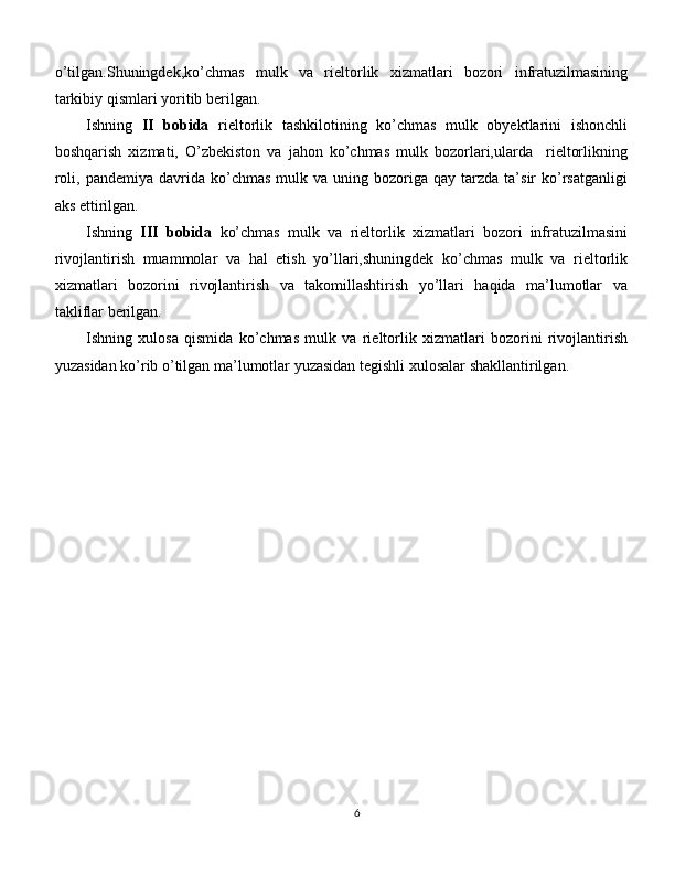 o’tilgan.Shuningdek, ko’chmas   mulk   va   rieltorlik   xizmatlari   bozori   infratuzilmasining
tarkibiy qismlari yoritib berilgan.
Ishning   II   bobida   rieltorlik   tashkilotining   ko’chmas   mulk   obyektlarini   ishonchli
boshqarish   xizmati,   O’zbekiston   va   jahon   ko’chmas   mulk   bozorlari,ularda     rieltorlikning
roli ,  pandemiya  davrida  ko’chmas  mulk  va  uning  bozoriga  qay  tarzda  ta’sir   ko’rsatganligi
aks ettirilgan. 
Ishning   III   bobida   ko’chmas   mulk   va   rieltorlik   xizmatlari   bozori   infratuzilmasini
rivojlantirish   muammolar   va   hal   etish   yo’llari,shuningdek   ko’chmas   mulk   va   rieltorlik
xizmatlari   bozorini   rivojlantirish   va   takomillashtirish   yo’llari   haqida   ma’lumotlar   va
takliflar berilgan.
Ishning   xulosa   qismida   ko’chmas   mulk   va   rieltorlik   xizmatlari   bozorini   rivojlantirish
yuzasidan ko’rib o’tilgan ma’lumotlar yuzasidan tegishli xulosalar shakllantirilgan.
 
6 