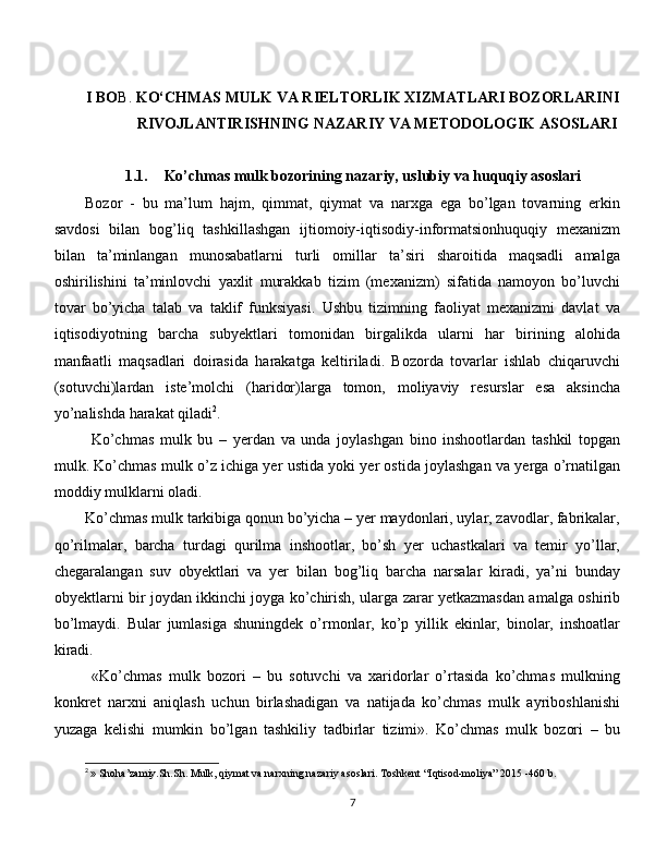 I BO B.  KO‘CHMAS MULK VA RIELTORLIK XIZMATLARI BOZORLARINI
RIVOJLANTIRISHNING NAZARIY VA METODOLOGIK ASOSLARI
1.1. Ko’chmas mulk bozorining  nazariy, uslubiy  va huquqiy asoslari
Bozor   -   bu   ma’lum   hajm,   qimmat,   qiymat   va   narxga   ega   bo’lgan   tovarning   erkin
savdosi   bilan   bog’liq   tashkillashgan   ijtiomoiy-iqtisodiy-informatsionhuquqiy   mexanizm
bilan   ta’minlangan   munosabatlarni   turli   omillar   ta’siri   sharoitida   maqsadli   amalga
oshirilishini   ta’minlovchi   yaxlit   murakkab   tizim   (mexanizm)   sifatida   namoyon   bo’luvchi
tovar   bo’yicha   talab   va   taklif   funksiyasi.   Ushbu   tizimning   faoliyat   mexanizmi   davlat   va
iqtisodiyotning   barcha   subyektlari   tomonidan   birgalikda   ularni   har   birining   alohida
manfaatli   maqsadlari   doirasida   harakatga   keltiriladi.   Bozorda   tovarlar   ishlab   chiqaruvchi
(sotuvchi)lardan   iste’molchi   (haridor)larga   tomon,   moliyaviy   resurslar   esa   aksincha
yo’nalishda harakat qiladi 2
. 
  Ko’chmas   mulk   bu   –   yerdan   va   unda   joylashgan   bino   inshootlardan   tashkil   topgan
mulk. Ko’chmas mulk o’z ichiga yer ustida yoki yer ostida joylashgan va yerga o’rnatilgan
moddiy mulklarni oladi. 
Ko’chmas mulk tarkibiga qonun bo’yicha – yer maydonlari, uylar, zavodlar, fabrikalar,
qo’rilmalar,   barcha   turdagi   qurilma   inshootlar,   bo’sh   yer   uchastkalari   va   temir   yo’llar,
chegaralangan   suv   obyektlari   va   yer   bilan   bog’liq   barcha   narsalar   kiradi,   ya’ni   bunday
obyektlarni bir joydan ikkinchi joyga ko’chirish, ularga zarar yetkazmasdan amalga oshirib
bo’lmaydi.   Bular   jumlasiga   shuningdek   o’rmonlar,   ko’p   yillik   ekinlar,   binolar,   inshoatlar
kiradi.
  «Ko’chmas   mulk   bozori   –   bu   sotuvchi   va   xaridorlar   o’rtasida   ko’chmas   mulkning
konkret   narxni   aniqlash   uchun   birlashadigan   va   natijada   ko’chmas   mulk   ayriboshlanishi
yuzaga   kelishi   mumkin   bo’lgan   tashkiliy   tadbirlar   tizimi».   Ko’chmas   mulk   bozori   –   bu
2
  » Shoha’zamiy.Sh.Sh. Mulk, qiymat va narxning nazariy asoslari. Toshkent  “ Iqtisod - moliya ” 2015 -460  b . 
7 