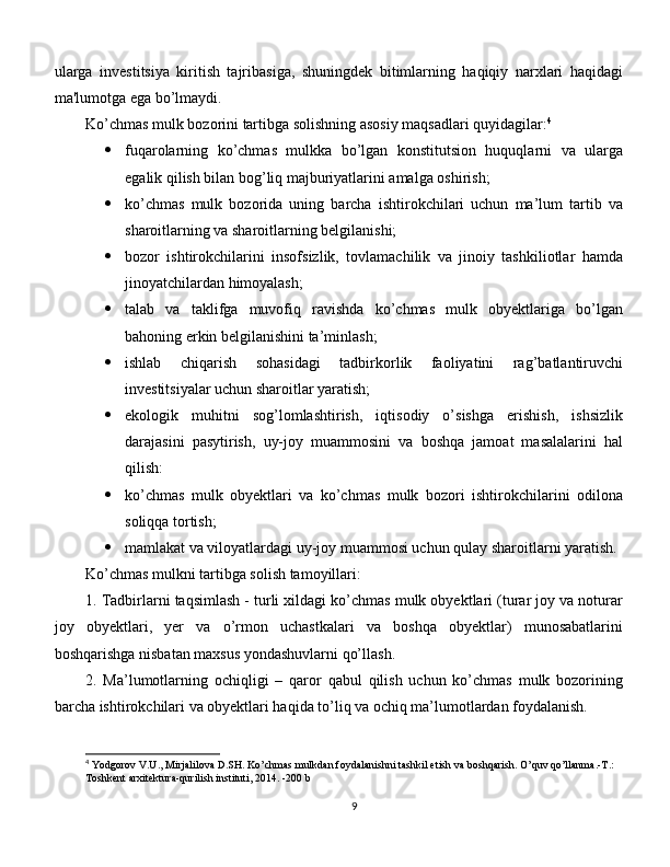 ularga   invеstitsiya   kiritish   tajribasiga,   shuningdеk   bitimlarning   haqiqiy   narxlari   haqidagi
ma'lumotga ega bo’lmaydi.
Ko’chmas mulk bozorini tartibga solishning asosiy maqsadlari quyidagilar: 4
 fuqarolarning   ko’chmas   mulkka   bo’lgan   konstitutsion   huquqlarni   va   ularga
egalik qilish bilan bog’liq majburiyatlarini amalga oshirish; 
 ko’chmas   mulk   bozorida   uning   barcha   ishtirokchilari   uchun   ma’lum   tartib   va
sharoitlarning va sharoitlarning belgilanishi; 
 bozor   ishtirokchilarini   insofsizlik,   tovlamachilik   va   jinoiy   tashkiliotlar   hamda
jinoyatchilardan himoyalash; 
 talab   va   taklifga   muvofiq   ravishda   ko’chmas   mulk   obyektlariga   bo’lgan
bahoning erkin belgilanishini ta’minlash; 
 ishlab   chiqarish   sohasidagi   tadbirkorlik   faoliyatini   rag’batlantiruvchi
investitsiyalar uchun sharoitlar yaratish;
 ekologik   muhitni   sog’lomlashtirish,   iqtisodiy   o’sishga   erishish,   ishsizlik
darajasini   pasytirish,   uy-joy   muammosini   va   boshqa   jamoat   masalalarini   hal
qilish:
 ko’chmas   mulk   obyektlari   va   ko’chmas   mulk   bozori   ishtirokchilarini   odilona
soliqqa tortish; 
 mamlakat va viloyatlardagi uy-joy muammosi uchun qulay sharoitlarni yaratish.
Ko’chmas mulkni tartibga solish tamoyillari: 
1. Tadbirlarni taqsimlash - turli xildagi ko’chmas mulk obyektlari (turar joy va noturar
joy   obyektlari,   yer   va   o’rmon   uchastkalari   va   boshqa   obyektlar)   munosabatlarini
boshqarishga nisbatan maxsus yondashuvlarni qo’llash. 
2.   Ma’lumotlarning   ochiqligi   –   qaror   qabul   qilish   uchun   ko’chmas   mulk   bozorining
barcha ishtirokchilari va obyektlari haqida to’liq va ochiq ma’lumotlardan foydalanish.
4
  Yodgorov   V . U .,  Mirjalilova   D . SH .  Ko ’ chmas   mulkdan   foydalanishni   tashkil   etish   va   boshqarish .  O’quv qo’llanma.-T.: 
Toshkent arxitektura-qurilish instituti, 2014. -200 b
9 