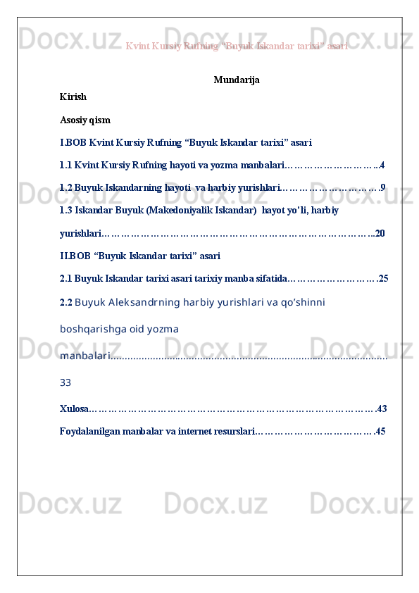 Kvint Kursiy Rufning “Buyuk Iskandar tarixi” asari 
Mundarija
Kirish
Asosiy qism
I.BOB Kvint Kursiy Rufning “Buyuk Iskandar tarixi” asari
1.1 Kvint Kursiy Rufning hayoti va yozma manbalari………………………...4
1.2 Buyuk Iskandarning hayoti  va harbiy yurishlari………………………….9
1.3 Iskandar Buyuk (Makedoniyalik Iskandar)  hayot yo’li, harbiy 
yurishlari………………………………………………………………………...20
II.BOB “Buyuk Iskandar tarixi” asari 
2.1 Buyuk Iskandar tarixi asari tarixiy manba sifatida……………………….25
2.2  Buy uk  A lek sandrning harbiy  y urishlari v a qo’shinni 
boshqarishga oid y ozma 
manbalari...................................................................................................
33
Xulosa…………………………………………………………………………….43
Foydalanilgan manbalar va internet resurslari……………………………….45 