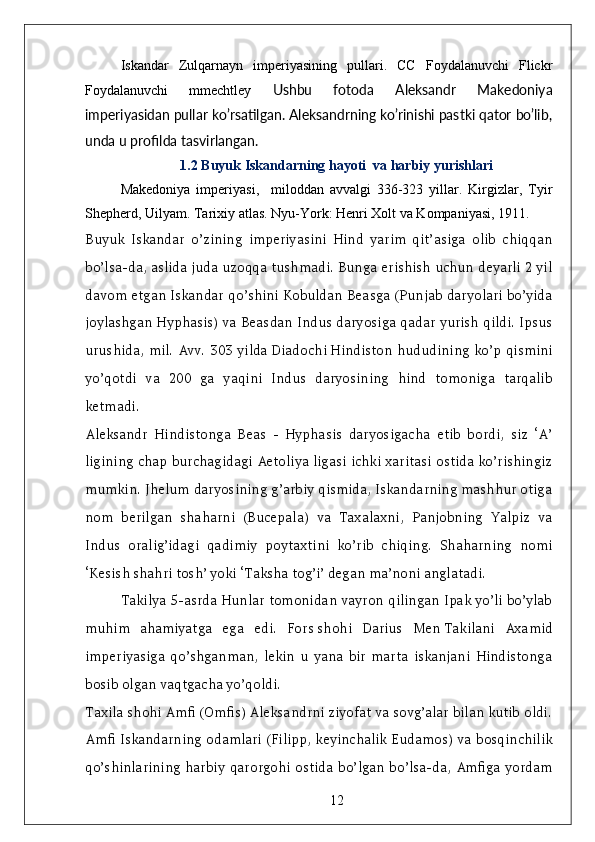 Iskandar   Zulqarnayn   imperiyasining   pullari.   CC   Foydalanuvchi   Flickr
Foydalanuvchi   mmechtley   Ushbu   fotoda   Aleksandr   Makedoniya
imperiyasidan pullar ko’rsatilgan. Aleksandrning ko’rinishi pastki qator bo’lib,
unda u profilda tasvirlangan.
1.2 Buyuk Iskandarning hayoti  va harbiy yurishlari
Makedoniya   imperiyasi,     miloddan   avvalgi   336-323   yillar.   Kirgizlar,   Tyir
Shepherd, Uilyam. Tarixiy atlas. Nyu-York: Henri Xolt va Kompaniyasi, 1911. 
Buyuk   Iskandar   o’zining   imperiyasini   Hind   yarim   qit’asiga   olib   chiqqan
bo’lsa-da, aslida juda uzoqqa tushmadi. Bunga erishish uchun deyarli 2 yil
davom etgan Iskandar qo’shini Kobuldan Beasga (Punjab daryolari bo’yida
joylashgan Hyphasis) va Beasdan Indus daryosiga qadar yurish qildi. Ipsus
urushida,  mil. Avv. 303  yilda   Diadochi   Hindiston  hududining  ko’p  qismini
yo’qotdi   va   200   ga   yaqini   Indus   daryosining   hind   tomoniga   tarqalib
ketmadi.
Aleksandr   Hindistonga   Beas   -   Hyphasis   daryosigacha   etib   bordi,   siz   ‘A’
ligining chap burchagidagi Aetoliya ligasi ichki xaritasi ostida ko’rishingiz
mumkin. Jhelum daryosining g’arbiy qismida, Iskandarning mashhur otiga
nom   berilgan   shaharni   (Bucepala)   va   Taxalaxni,   Panjobning   Yalpiz   va
Indus   oralig’idagi   qadimiy   poytaxtini   ko’rib   chiqing.   Shaharning   nomi
‘Kesish shahri tosh’ yoki ‘Taksha tog’i’ degan ma’noni anglatadi.
Takilya 5-asrda Hunlar tomonidan vayron qilingan Ipak yo’li bo’ylab
muhim   ahamiyatga   ega   edi.   Fors   shohi   Darius   Men   Takilani   Axamid
imperiyasiga   qo’shganman,   lekin   u   yana   bir   marta   iskanjani   Hindistonga
bosib olgan vaqtgacha yo’qoldi.
Taxila shohi Amfi (Omfis) Aleksandrni ziyofat va sovg’alar bilan kutib oldi.
Amfi Iskandarning odamlari (Filipp, keyinchalik Eudamos) va bosqinchilik
qo’shinlarining   harbiy   qarorgohi  ostida   bo’lgan  bo’lsa-da,   Amfiga  yordam
12 