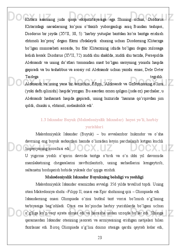 Klitarx   asarining   juda   qisqa   ekspozitsiyasiga   ega.   Shuning   uchun,   Diodorus
Klitarxdagi   narsalarning   ko’pini   o’tkazib   yuborganligi   aniq.   Bundan   tashqari,
Diodorus   bir   joyda   (XVII,   38,   5)   ‘harbiy   yutuqlar   baxtdan   ko’ra   baxtga   erishish
ehtimoli   ko’proq’   degan   fikrni   ifodalaydi:   shuning   uchun   Diodorning   Klitarxga
bo’lgan   munosabati   asosida,   bu   fikr   Klitarxning   ishida   bo’lgan   degan   xulosaga
kelish kerak.   Diodorus (XVII, 72) xuddi shu shaklda, xuddi shu tarzda, Persepolda
Aleksandr   va   uning   do’stlari   tomonidan   mast   bo’lgan   saroyning   yonishi   haqida
gapiradi  va bu tashabbus va asosiy  rol Aleksandr  uchun yaxshi  emas, Dele Geter
Taidega   tegishli.
Aleksandr va uning yana bir tarixchisi, Efipp, ‘Aleksandr va Gefestionning o’limi
(yoki dafn qilinishi) haqida’yozgan.   Bu asardan omon qolgan (juda oz) parchalar, u
Aleksandr   hashamati   haqida   gapiradi,   uning   huzurida   ‘hamma   qo’rquvdan   jim
qoldi, chunki u, ehtimol, melankolik edi’.  
1.3 Iskandar Buyuk (Makedoniyalik Iskandar)  hayot yo’li, harbiy
yurishlari
Makedoniyalik   Iskandar   (Buyuk)   –   bu   avvalambor   hukmdor   va   o’sha
davrning   eng   buyuk  sarkardasi   hamda   o’limidan   keyin  parchalanib   ketgan   kuchli
Imperiyaning asoschisi edi.
U   yigirma   yoshli   o’spirin   davrida   taxtga   o’tirdi   va   o’n   ikki   yil   davomida
mamlakatining   chegaralarini   xavfsizlantirib,   uning   sarhadlarini   kengaytirib,
saltanatni boshqarish bobida yuksak cho’qqiga erishdi.  
Makedoniyalik Iskandar Buyukning bolaligi va yoshligi
Makedoniyalik Iskandar eramizdan avvalgi 356 yilda tavallud topdi. Uning
otasi Makedoniya shohi –Filipp II, onasi esa Epir shohining qizi – Olimpiada edi.  
Iskandarning   onasi   Olimpiada   o’zini   butkul   taxt   vorisi   bo’lmish   o’g’lining
tarbiyasiga   bag’ishladi.   Otasi   esa   ko’pincha   harbiy   yurishlarda   bo’lgani   uchun
o’g’liga   ko’p   vaqt   ajrata   olmas   edi   va   hamisha   undan   uzoqda   bo’lar   edi.   Shunga
qaramasdan   Iskandar   otasining   jasorati   va   armiyasining   erishgan   natijalari   bilan
faxrlanar   edi.   Biroq   Olimpiada   o’g’lini   doimo   otasiga   qarshi   qayrab   kelar   edi,
23 