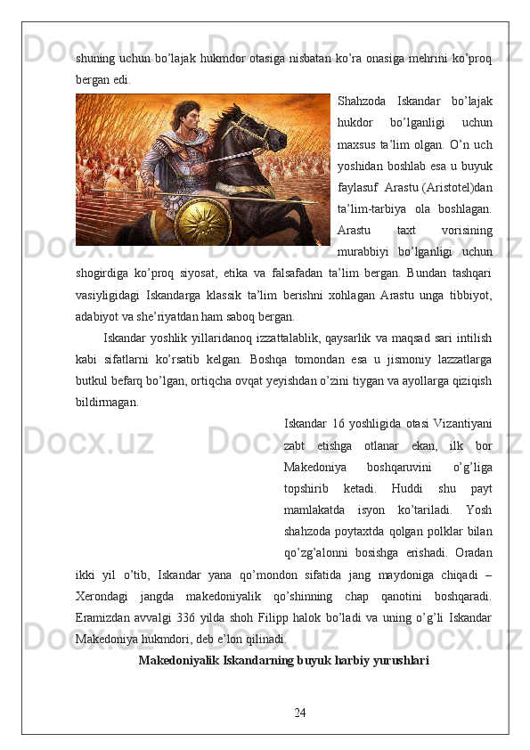 shuning   uchun   bo’lajak   hukmdor   otasiga   nisbatan   ko’ra   onasiga   mehrini   ko’proq
bergan edi.  
Shahzoda   Iskandar   bo’lajak
hukdor   bo’lganligi   uchun
maxsus   ta’lim   olgan.   O’n   uch
yoshidan boshlab  esa  u buyuk
faylasuf     Arastu (Aristotel)dan
ta’lim-tarbiya   ola   boshlagan.
Arastu   taxt   vorisining
murabbiyi   bo’lganligi   uchun
shogirdiga   ko’proq   siyosat,   etika   va   falsafadan   ta’lim   bergan.   Bundan   tashqari
vasiyligidagi   Iskandarga   klassik   ta’lim   berishni   xohlagan   Arastu   unga   tibbiyot,
adabiyot va she’riyatdan ham saboq bergan.
            Iskandar   yoshlik   yillaridanoq   izzattalablik,   qaysarlik   va   maqsad   sari   intilish
kabi   sifatlarni   ko’rsatib   kelgan.   Boshqa   tomondan   esa   u   jismoniy   lazzatlarga
butkul befarq bo’lgan, ortiqcha ovqat yeyishdan o’zini tiygan va ayollarga qiziqish
bildirmagan.  
Iskandar   16   yoshligida   otasi   Vizantiyani
zabt   etishga   otlanar   ekan,   ilk   bor
Makedoniya   boshqaruvini   o’g’liga
topshirib   ketadi.   Huddi   shu   payt
mamlakatda   isyon   ko’tariladi.   Yosh
shahzoda   poytaxtda   qolgan   polklar   bilan
qo’zg’alonni   bosishga   erishadi.   Oradan
ikki   yil   o’tib,   Iskandar   yana   qo’mondon   sifatida   jang   maydoniga   chiqadi   –
Xerondagi   jangda   makedoniyalik   qo’shinning   chap   qanotini   boshqaradi.
Eramizdan   avvalgi   336   yilda   shoh   Filipp   halok   bo’ladi   va   uning   o’g’li   Iskandar
Makedoniya hukmdori, deb e’lon qilinadi.  
Makedoniyalik Iskandarning buyuk harbiy yurushlari
24 