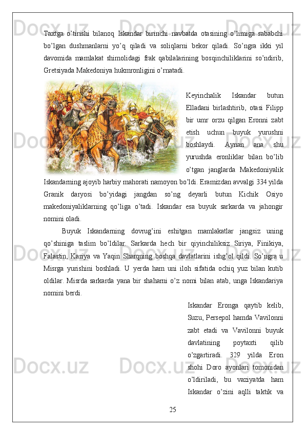 Taxtga   o’tirishi   bilanoq   Iskandar   birinchi   navbatda   otasining   o’limiga   sababchi
bo’lgan   dushmanlarni   yo’q   qiladi   va   soliqlarni   bekor   qiladi.   So’ngra   ikki   yil
davomida   mamlakat   shimolidagi   frak   qabilalarining   bosqinchiliklarini   so’ndirib,
Gretsiyada Makedoniya hukmronligini o’rnatadi.
Keyinchalik   Iskandar   butun
Elladani   birlashtirib,   otasi   Filipp
bir   umr   orzu   qilgan   Eronni   zabt
etish   uchun   buyuk   yurushni
boshlaydi.   Aynan   ana   shu
yurushda   eronliklar   bilan   bo’lib
o’tgan   janglarda   Makedoniyalik
Iskandarning ajoyib harbiy mahorati namoyon bo’ldi. Eramizdan avvalgi 334 yilda
Granik   daryosi   bo’yidagi   jangdan   so’ng   deyarli   butun   Kichik   Osiyo
makedoniyaliklarning   qo’liga   o’tadi.   Iskandar   esa   buyuk   sarkarda   va   jahongir
nomini oladi.  
Buyuk   Iskandarning   dovrug’ini   eshitgan   mamlakatlar   jangsiz   uning
qo’shiniga   taslim   bo’ldilar.   Sarkarda   hech   bir   qiyinchiliksiz   Siriya,   Finikiya,
Falastin,   Kariya   va   Yaqin   Sharqning   boshqa   davlatlarini   ishg’ol   qildi.   So’ngra   u
Misrga   yurishini   boshladi.   U   yerda   ham   uni   iloh   sifatida   ochiq   yuz   bilan   kutib
oldilar.   Misrda   sarkarda   yana   bir   shaharni   o’z   nomi   bilan   atab,   unga   Iskandariya
nomini berdi.
Iskandar   Eronga   qaytib   kelib,
Suzu, Persepol  hamda Vavilonni
zabt   etadi   va   Vavilonni   buyuk
davlatining   poytaxti   qilib
o’zgartiradi.   329   yilda   Eron
shohi   Doro   ayonlari   tomonidan
o’ldiriladi,   bu   vaziyatda   ham
Iskandar   o’zini   aqlli   taktik   va
25 