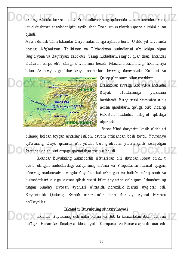 strateg   sifatida   ko’rsatadi.   U   Eron   saltanatining   qulashida   zabt   etuvchilar   emas,
ichki dushmanlar aybdorligini aytib, shoh Doro uchun ulardan qasos olishini e’lon
qiladi.  
Asta-sekinlik bilan Iskandar Osiyo hukmdoriga aylanib bordi. U ikki yil davomida
hozirgi   Afg’aniston,   Tojikiston   va   O’zbekiston   hududlarini   o’z   ichiga   olgan
Sug’diyona va Baqtriyani zabt etdi. Yangi hududlarni ishg’ol qilar ekan, Iskandar
shaharlar   barpo   etib,   ularga   o’z   nomini   beradi.   Masalan,   Eshatadagi   Iskandariya
bilan   Arahisiyadagi   Iskandariya   shaharlari   bizning   davrimizda   Xo’jand   va
Qanqag’or nomi bilan mashhur.
Eramizdan   avvalgi   326   yilda   Iskandar
Buyuk   Hindistonga   yurushini
boshlaydi.   Bu   yurushi   davomida   u   bir
necha   qabilalarni   qo’lga   olib,   hozirgi
Pokiston   hududini   ishg’ol   qilishga
ulguradi.
  Biroq   Hind   daryosini   kesib   o’tishlari
bilanoq   holdan   toygan   askarlar   istiloni   davom   ettirishdan   bosh   tortdi.   Yevrosiyo
qit’asining   Osiyo   qismida   o’n   yildan   beri   g’olibona   yurish   qilib   kelayotgan
Iskandar qo’shinini orqaga qaytarishga majbur bo’ldi.  
Iskandar   Buyukning   hukmdorlik   sifatlaridan   biri   shundan   iborat   ediki,   u
bosib   olingan   hududlardagi   xalqlarning   an’ana   va   e’tiqodlarini   hurmat   qilgan,
o’zining   madaniyatini   singdirishga   harakat   qilmagan   va   hattoki   sobiq   shoh   va
hukmdorlarni   o’ziga   xizmat   qilish   sharti   bilan   joylarida   qoldirgan.   Iskandarning
tutgan   bunday   siyosati   ayonlari   o’rtasida   norozilik   hissini   uyg’otar   edi.
Keyinchalik   Qadimgi   Rimlik   imperatorlar   ham   shunday   siyosat   tizimini
qo’llaydilar.
Iskandar Buyukning shaxsiy hayoti
Iskandar   Buyukning   uch   nafar   xotini   va   360   ta   kanizakdan   iborat   harami
bo’lgan. Haramdan faqatgina ikkita ayol – Kampaspa va Barsina ajralib turar edi.
26 