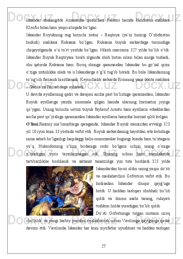 Iskandar   shuningdek   Amazonka   qirolichasi   Faletris   hamda   Hindiston   malikasi
Kleofis bilan ham yaqin aloqada bo’lgan.  
Iskandar   Buyukning   eng   birinchi   xotini   –   Baqtriya   (ya’ni   hozirgi   O’zbekiston
hududi)   malikasi   Roksana   bo’lgan.   Roksana   buyuk   sarkardaga   turmushga
chiqayotganida   o’n   to’rt   yoshda   bo’lgan.   Nikoh   marosimi   327   yilda   bo’lib   o’tdi.
Iskandar   Buyuk   Baqtriyani   bosib   olganda   shoh   butun   oilasi   bilan   asirga   tushadi,
shu   qatorda   Roksana   ham.   Biroq   shunga   qaramasdan   Iskandar   bu   go’zal   qizni
o’ziga xotinlikka oladi va u Iskandarga o’g’il tug’ib beradi. Bu bola Iskandarning
to’ng’ich farzandi hisoblanadi. Keyinchalik sarkarda Eronning yana ikkita malikasi
– Statira va Parisatidaga uylanadi.  
U davrda ayollarning qadri va darajasi ancha past bo’lishiga qaramasdan, Iskandar
Buyuk   ayollariga   yaxshi   muomala   qilgan   hamda   ularning   hurmatini   joyiga
qo’ygan.   Uning   birinchi   ustozi   buyuk   faylasuf   Arastu   ham   ayollarni   erkaklardan
ancha past qo’yishiga qaramasdan Iskandar ayollarni hamisha hurmat qilib kelgan.  
O’limi. Rasmiy ma’lumotlarga qaraganda, Iskandar Buyuk eramizdan avvalgi 323
yil 10 iyun kuni 33 yoshida vafot etdi. Buyuk sarkardaning hayotdan erta ketishiga
nima sabab bo’lganligi haqidaggi bahs-munozaralar bugungi kunda ham to’xtagani
yo’q.   Hukmdorning   o’limi   birdaniga   sodir   bo’lgani   uchun   uning   o’rniga
o’tiradigan   voris   tayinlanmagan   edi.   Shuning   uchun   ham   mamlakatda
tartibsizliklar   boshlandi   va   saltanat   tanazzulga   yuz   tuta   boshladi.   323   yilda
Iskandardan biroz oldin uning yaqin do’sti
va   maslahatchisi   Gefestion   vafot   etdi.   Bu
hodisadan   Iskandar   chuqur   qayg’uga
botdi.   U   haddan   tashqari   shubhali   bo’lib
qoldi   va   doimo   asabi   tarang,   ruhiyati
tushkun holda yuradigan bo’lib qoldi.  
Do’sti   Gefestionga   tutgan   motami   uzoq
cho’zildi    va yangi harbiy yurishni rejalashtirish uchun Vavilonga qaytgunga qadar
davom etdi. Vavilonda Iskandar har kuni ziyofatlar uyushtirar va haddan tashqari
27 