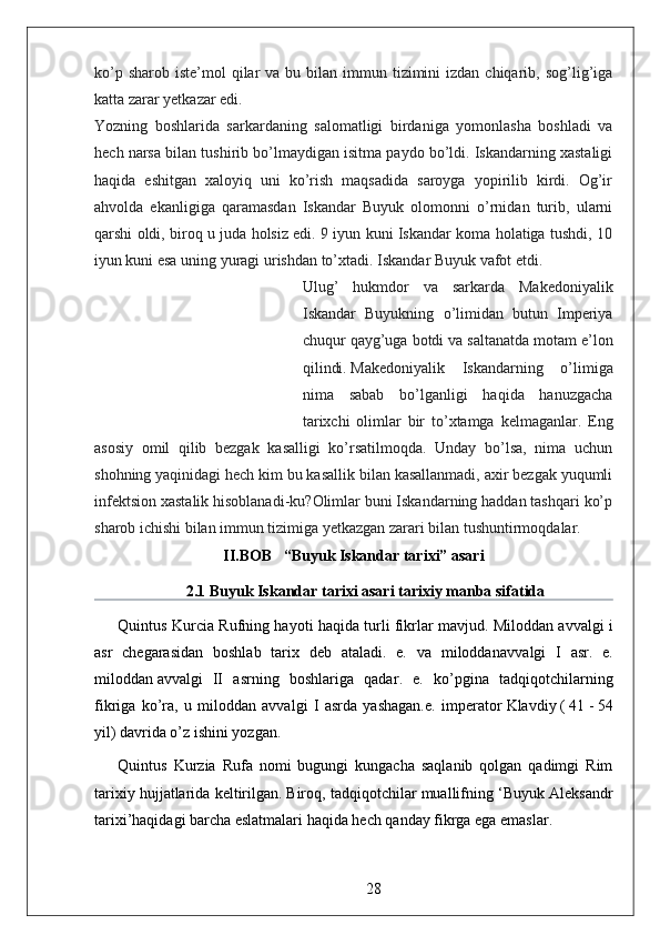 ko’p  sharob  iste’mol  qilar  va  bu bilan  immun tizimini  izdan  chiqarib, sog’lig’iga
katta zarar yetkazar edi.
Yozning   boshlarida   sarkardaning   salomatligi   birdaniga   yomonlasha   boshladi   va
hech narsa bilan tushirib bo’lmaydigan isitma paydo bo’ldi. Iskandarning xastaligi
haqida   eshitgan   xaloyiq   uni   ko’rish   maqsadida   saroyga   yopirilib   kirdi.   Og’ir
ahvolda   ekanligiga   qaramasdan   Iskandar   Buyuk   olomonni   o’rnidan   turib,   ularni
qarshi oldi, biroq u juda holsiz edi. 9 iyun kuni Iskandar koma holatiga tushdi, 10
iyun kuni esa uning yuragi urishdan to’xtadi. Iskandar Buyuk vafot etdi.
Ulug’   hukmdor   va   sarkarda   Makedoniyalik
Iskandar   Buyukning   o’limidan   butun   Imperiya
chuqur qayg’uga botdi va saltanatda motam e’lon
qilindi.   Makedoniyalik   Iskandarning   o’limiga
nima   sabab   bo’lganligi   haqida   hanuzgacha
tarixchi   olimlar   bir   to’xtamga   kelmaganlar.   Eng
asosiy   omil   qilib   bezgak   kasalligi   ko’rsatilmoqda.   Unday   bo’lsa,   nima   uchun
shohning yaqinidagi hech kim bu kasallik bilan kasallanmadi, axir bezgak yuqumli
infektsion xastalik hisoblanadi-ku?Olimlar buni Iskandarning haddan tashqari ko’p
sharob ichishi bilan immun tizimiga yetkazgan zarari bilan tushuntirmoqdalar.  
II.BOB   “Buyuk Iskandar tarixi” asari
2.1 Buyuk Iskandar tarixi asari tarixiy manba sifatida
Quintus Kurcia Rufning hayoti haqida turli fikrlar mavjud.   Miloddan avvalgi i
asr   chegarasidan   boshlab   tarix   deb   ataladi.   e.   va   miloddan avvalgi   I   asr.   e.
miloddan   avvalgi   II   asrning   boshlariga   qadar .   e.   ko’pgina   tadqiqotchilarning
fikriga   ko’ra,   u   miloddan   avvalgi   I   asrda   yashagan.e.   imperator   Klavdiy   (   41   -   54
yil) davrida o’z ishini yozgan .
Quintus   Kurzia   Rufa   nomi   bugungi   kungacha   saqlanib   qolgan   qadimgi   Rim
tarixiy hujjatlarida keltirilgan.   Biroq, tadqiqotchilar muallifning ‘Buyuk Aleksandr
tarixi’haqidagi barcha eslatmalari haqida hech qanday fikrga ega emaslar.
28 