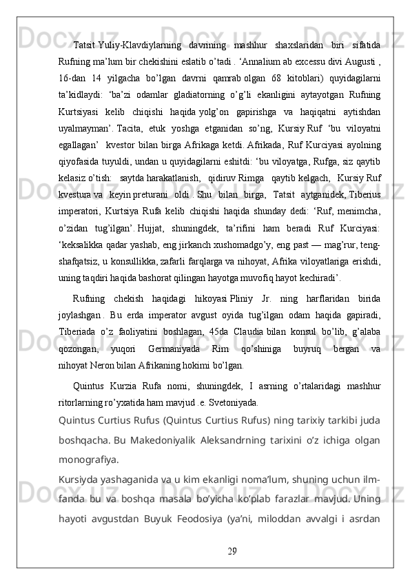 Tatsit   Yuliy-Klavdiylarning   davrining   mashhur   shaxslaridan   biri   sifatida
Rufning ma’lum bir chekishini eslatib   o’tadi   . ‘ Annalium ab excessu divi   Augusti ,
16 -dan   14   yilgacha   bo’lgan   davrni   qamrab   olgan   68   kitoblari )   quyidagilarni
ta’kidlaydi:   ‘ba’zi   odamlar   gladiatorning   o’g’li   ekanligini   aytayotgan   Rufning
Kurtsiyasi   kelib   chiqishi   haqida   yolg’on   gapirishga   va   haqiqatni   aytishdan
uyalmayman’.   Tacita,   etuk   yoshga   etganidan   so’ng,   Kursiy   Ruf   ‘bu   viloyatni
egallagan’     kvestor   bilan   birga   Afrikaga   ketdi .   Afrikada,   Ruf   Kurciyasi   ayolning
qiyofasida tuyuldi, undan u quyidagilarni eshitdi: ‘bu viloyatga, Rufga, siz qaytib
kelasiz   o’tish:   saytda   harakatlanish,   qidiruv   Rimga   qaytib   kelgach,   Kursiy   Ruf
kvestura   va   keyin   preturani   oldi   .   Shu   bilan   birga,   Tatsit   aytganidek,   Tiberius
imperatori ,   Kurtsiya   Rufa   kelib   chiqishi   haqida   shunday   dedi:   ‘Ruf,   menimcha,
o’zidan   tug’ilgan’.   Hujjat,   shuningdek,   ta’rifini   ham   beradi   Ruf   Kurciyasi:
‘keksalikka qadar yashab, eng jirkanch xushomadgo’y, eng past — mag’rur, teng-
shafqatsiz, u konsullikka,   zafarli farqlarga   va nihoyat, Afrika viloyatlariga erishdi,
uning taqdiri haqida bashorat qilingan hayotga muvofiq hayot kechiradi’.
Rufning   chekish   haqidagi   hikoyasi   Pliniy   Jr.   ning   harflaridan   birida
joylashgan   .   Bu   erda   imperator   avgust   oyida   tug’ilgan   odam   haqida   gapiradi,
Tiberiada   o’z   faoliyatini   boshlagan,   45da   Claudia   bilan   konsul   bo’lib,   g’alaba
qozongan,   yuqori   Germaniyada   Rim   qo’shiniga   buyruq   bergan   va
nihoyat   Neron   bilan Afrikaning hokimi bo’lgan.
Quintus   Kurzia   Rufa   nomi,   shuningdek,   I   asrning   o’rtalaridagi   mashhur
ritorlarning ro’yxatida ham mavjud .e . Svetoniyada . 
Quintus Curtius Rufus (Quintus Curtius Rufus) ning tarixiy  tarkibi juda
boshqacha.   Bu   Makedoniyalik   Aleksandrning   tarixini   o’z   ichiga   olgan
monografiya.
Kursiyda yashaganida va u kim ekanligi noma’lum, shuning uchun ilm-
fanda   bu   va   boshqa   masala   bo’yicha   ko’plab   farazlar   mavjud.   Uning
hayoti   avgustdan   Buyuk   Feodosiya   (ya’ni,   miloddan   avvalgi   i   asrdan
29 