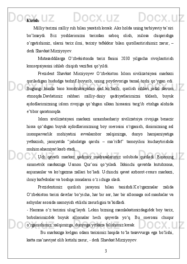 Kirish 
      Milliy tarixni milliy ruh bilan yaratish kerak. Aks holda uning tarbiyaviy ta’siri
bo’lmaydi.   Biz   yoshlarimizni   tarixdan   saboq   olish,   xulosa   chiqarishga
o’rgatishimiz,   ularni   tarix   ilmi,   tarixiy   tafakkur   bilan   qurollantirishimiz   zarur,   –
dedi Shavkat Mirziyoyev.
Mutasaddilarga   O’zbekistonda   tarix   fanini   2030   yilgacha   rivojlantirish
konsepsiyasini ishlab chiqish vazifasi qo’yildi.   
Prezident   Shavkat   Mirziyoyev   O zbekiston   Islom   sivilizatsiyasi   markaziʻ
quriladigan   hududga   tashrif   buyurib,   uning   poydevoriga   tamal   toshi   qo ygan   edi.	
ʻ
Bugungi   kunda   bino   konstruksiyalari   qad   ko tarib,   qurilish   ishlari   jadal   davom	
ʻ
etmoqda.Davlatimiz   rahbari   milliy-diniy   qadriyatlarimizni   tiklash,   buyuk
ajdodlarimizning   islom   rivojiga   qo shgan   ulkan   hissasini   targ ib   etishga   alohida	
ʻ ʻ
e tibor qaratmoqda.	
ʼ
Islom   sivilizatsiyasi   markazi   umumbashariy   sivilizatsiya   rivojiga   benazir
hissa   qo shgan   buyuk   ajdodlarimizning   boy   merosini   o rganish,   dinimizning   asl	
ʻ ʻ
insonparvarlik   mohiyatini   avvalambor   xalqimizga,   dunyo   hamjamiyatiga
yetkazish,   jamiyatda   “jaholatga   qarshi   –   ma rifat”   tamoyilini   kuchaytirishda	
ʼ
muhim ahamiyat kasb etadi.
Uch   qavatli   markaz   qadimiy   madrasalarimiz   uslubida   quriladi.   Binoning
simmetrik   markaziga   Usmon   Qur oni   qo yiladi.   Ikkinchi   qavatda   kutubxona,	
ʼ ʻ
anjumanlar   va   ko rgazma   zallari   bo ladi.   Uchinchi   qavat   axborot-resurs   markazi,	
ʻ ʻ
ilmiy kafedralar va boshqa xonalarni o z ichiga oladi.	
ʻ
Prezidentimiz   qurilish   jarayoni   bilan   tanishdi.Ko rgazmalar   zalida	
ʻ
O zbekiston tarixi davrlar bo yicha, har bir asr, har bir allomaga oid manbalar va	
ʻ ʻ
ashyolar asosida namoyish etilishi zarurligini ta kidladi.	
ʼ
-   Hamma   o z   tarixini   ulug laydi.   Lekin   bizning   mamlakatimizdagidek   boy   tarix,	
ʻ ʻ
bobolarimizdek   buyuk   allomalar   hech   qayerda   yo q.   Bu   merosni   chuqur	
ʻ
o rganishimiz, xalqimizga, dunyoga yetkaza bilishimiz kerak. 	
ʻ
                 Bu markazga kelgan  odam  tariximiz haqida to la tasavvurga  ega bo lishi,	
ʻ ʻ
katta ma naviyat olib ketishi zarur, - dedi Shavkat Mirziyoyev.	
ʼ
3 