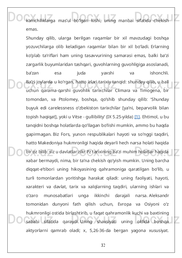 kamchiliklarga   mas’ul   bo’lgan   kishi,   uning   manbai   sifatida   chekish
emas.
Shunday   qilib,   ularga   berilgan   raqamlar   bir   xil   mavzudagi   boshqa
yozuvchilarga   olib   keladigan   raqamlar   bilan   bir   xil   bo’ladi.   Erlarning
ko’plab   ta’riflari   ham   uning   tasavvurining   samarasi   emas,   balki   ba’zi
zargarlik buyumlaridan tashqari, guvohlarning guvohligiga asoslanadi,
ba’zan   esa   juda   yaxshi   va   ishonchli.
Ba’zi joylarda u ko’rgan, hatto izlari tarixiy tanqid: shunday qilib, u ball
uchun   qarama-qarshi   guvohlik   tarixchilar   Climara   va   Timogena,   bir
tomondan,   va   Ptolomey,   boshqa,   qo’shib   shunday   qilib:   ‘Shunday
buyuk   edi   carelessness   o’zbekiston   tarixchilar   [ya’ni,   beparvolik   bilan
topish haqiqat], yoki u Vitse - gullibility’ (IX 5.25-yilda)   [1] . Ehtimol, u bu
tanqidni boshqa holatlarda qo’llagan bo’lishi mumkin, ammo bu haqda
gapirmagan.   Biz   Fors,   yunon   respublikalari   hayoti   va   so’nggi   taqdiri,
hatto Makedoniya hukmronligi haqida deyarli hech narsa holati haqida
bir oz bilib: siz u davlatlar zikr Pz tarixining ba’zi muhim holatlar haqida
xabar bermaydi, nima, bir ta’na chekish qo’yish mumkin.   Uning barcha
diqqat-e’tibori   uning   hikoyasining   qahramoniga   qaratilgan   bo’lib,   u
turli   tomonlardan   yoritishga   harakat   qiladi:   uning   faoliyati,   hayoti,
xarakteri   va   davlat,   tarix   va   xalqlarning   taqdiri,   ularning   ishlari   va
o’zaro   munosabatlari   unga   ikkinchi   darajali   narsa.   Aleksandr
tomonidan   dunyoni   fath   qilish   uchun,   Evropa   va   Osiyoni   o’z
hukmronligi ostida birlashtirib, u faqat qahramonlik kuchi va baxtining
sababi   sifatida   qaraydi.   Uning   shaxsiyati   uning   oldida   boshqa
aktyorlarni   qamrab   oladi;   x,   5,26-36-da   bergan   yagona   xususiyat.
32 