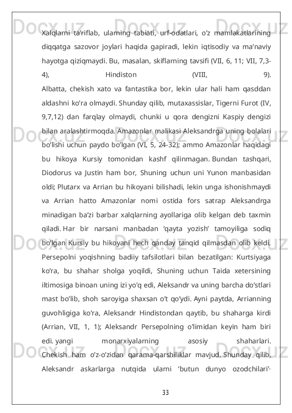 Xalqlarni   ta’riflab,   ularning   tabiati,   urf-odatlari,   o’z   mamlakatlarining
diqqatga   sazovor   joylari   haqida   gapiradi,   lekin   iqtisodiy   va   ma’naviy
hayotga qiziqmaydi.   Bu, masalan, skiflarning tavsifi (VII, 6, 11; VII, 7,3-
4),   Hindiston   (VIII,   9).
Albatta,   chekish   xato   va   fantastika   bor,   lekin   ular   hali   ham   qasddan
aldashni ko’ra olmaydi.   Shunday qilib,  mutaxassislar,  Tigerni Furot (IV,
9,7,12)   dan   farqlay   olmaydi,   chunki   u   qora   dengizni   Kaspiy   dengizi
bilan aralashtirmoqda.   Amazonlar malikasi Aleksandrga uning bolalari
bo’lishi uchun paydo  bo’lgan (VI, 5, 24-32); ammo Amazonlar haqidagi
bu   hikoya   Kursiy   tomonidan   kashf   qilinmagan.   Bundan   tashqari,
Diodorus   va   Justin   ham   bor,   Shuning   uchun   uni   Yunon   manbasidan
oldi;   Plutarx   va   Arrian   bu   hikoyani   bilishadi,   lekin   unga   ishonishmaydi
va   Arrian   hatto   Amazonlar   nomi   ostida   fors   satrap   Aleksandrga
minadigan   ba’zi   barbar   xalqlarning   ayollariga   olib   kelgan   deb   taxmin
qiladi.   Har   bir   narsani   manbadan   ‘qayta   yozish’   tamoyiliga   sodiq
bo’lgan   Kursiy   bu   hikoyani   hech   qanday   tanqid   qilmasdan   olib   keldi.
Persepolni   yoqishning   badiiy   tafsilotlari   bilan   bezatilgan:   Kurtsiyaga
ko’ra,   bu   shahar   sholga   yoqildi,   Shuning   uchun   Taida   xetersining
iltimosiga binoan uning izi yo’q edi, Aleksandr va uning barcha do’stlari
mast   bo’lib,   shoh   saroyiga   shaxsan   o’t   qo’ydi.   Ayni   paytda,   Arrianning
guvohligiga   ko’ra,   Aleksandr   Hindistondan   qaytib,   bu   shaharga   kirdi
(Arrian,   VII,   1,   1);   Aleksandr   Persepolning   o’limidan   keyin   ham   biri
edi.   yangi   monarxiyalarning   asosiy   shaharlari.
Chekish   ham   o’z-o’zidan   qarama-qarshiliklar   mavjud.   Shunday   qilib,
Aleksandr   askarlarga   nutqida   ularni   ‘butun   dunyo   ozodchilari’·
33 