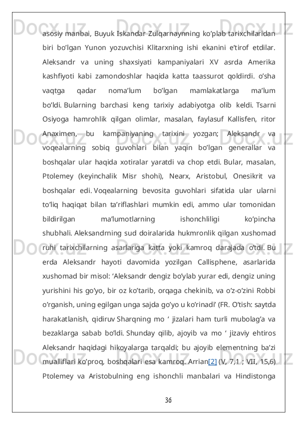 asosiy manbai, Buyuk Iskandar Zulqarnaynning ko’plab tarixchilaridan
biri   bo’lgan   Yunon   yozuvchisi   Klitarxning   ishi   ekanini   e’tirof   etdilar.
Aleksandr   va   uning   shaxsiyati   kampaniyalari   XV   asrda   Amerika
kashfiyoti   kabi   zamondoshlar   haqida   katta   taassurot   qoldirdi.   o’sha
vaqtga   qadar   noma’lum   bo’lgan   mamlakatlarga   ma’lum
bo’ldi.   Bularning   barchasi   keng   tarixiy   adabiyotga   olib   keldi.   Tsarni
Osiyoga   hamrohlik   qilgan   olimlar,   masalan,   faylasuf   Kallisfen,   ritor
Anaximen,   bu   kampaniyaning   tarixini   yozgan;   Aleksandr   va
voqealarning   sobiq   guvohlari   bilan   yaqin   bo’lgan   generallar   va
boshqalar   ular   haqida   xotiralar   yaratdi   va   chop   etdi.   Bular,   masalan,
Ptolemey   (keyinchalik   Misr   shohi),   Nearx,   Aristobul,   Onesikrit   va
boshqalar   edi.   Voqealarning   bevosita   guvohlari   sifatida   ular   ularni
to’liq   haqiqat   bilan   ta’riflashlari   mumkin   edi,   ammo   ular   tomonidan
bildirilgan   ma’lumotlarning   ishonchliligi   ko’pincha
shubhali.   Aleksandrning   sud   doiralarida   hukmronlik   qilgan   xushomad
ruhi   tarixchilarning   asarlariga   katta   yoki   kamroq   darajada   o’tdi.   Bu
erda   Aleksandr   hayoti   davomida   yozilgan   Callisphene,   asarlarida
xushomad bir misol: ‘Aleksandr dengiz bo’ylab yurar edi, dengiz uning
yurishini   his   go’yo,   bir   oz   ko’tarib,   orqaga   chekinib,   va   o’z-o’zini   Robbi
o’rganish, uning egilgan unga sajda go’yo u ko’rinadi’ (FR.   O’tish: saytda
harakatlanish,   qidiruv   Sharqning   mo   ‘   jizalari   ham   turli   mubolag’a   va
bezaklarga   sabab   bo’ldi.   Shunday   qilib,   ajoyib   va   mo   ‘   jizaviy   ehtiros
Aleksandr   haqidagi   hikoyalarga   tarqaldi;   bu   ajoyib   elementning   ba’zi
mualliflari   ko’proq,   boshqalari   esa   kamroq.   Arrian [2]   (V,   7,1   ;   VII,   15,6)
Ptolemey   va   Aristobulning   eng   ishonchli   manbalari   va   Hindistonga
36 