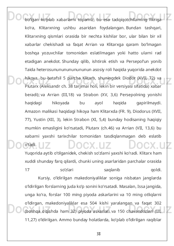 bo’lgan   ko’plab   xabarlarni   topamiz,   bu   esa   tadqiqotchilarning   fikriga
ko’ra,   Klitarxning   ushbu   asaridan   foydalangan.   Bundan   tashqari,
Klitarxning   qismlari   orasida   bir   nechta   kishilar   bor,   ular   bilan   bir   xil
xabarlar   chekishadi   va   faqat   Arrian   va   Klitarxga   qaram   bo’lmagan
boshqa   yozuvchilar   tomonidan   eslatilmagan   yoki   hatto   ularni   rad
etadigan   anekdot.   Shunday   qilib,   ishtirok   etish   va   Persepol’un   yonib
Taida heterosunununununununun asosiy roli haqida yuqorida anekdot
hikoya,   bu   batafsil   5   parcha   Klitarh,   shuningdek   Diodor   (XVII,   72)   va
Plutarx (Aleksandr ch. 38 tarjimai holi, lekin bir versiyasi sifatida) xabar
beradi);   va   Arrian   (III,18)   va   Strabon   (XV,   3,6)   Persepolning   yonishi
haqidagi   hikoyada   bu   ayol   haqida   gapirilmaydi.
Amazon malikasi haqidagi hikoya ham Klitarxda (FR.   9), Diodorus (XVII,
77),   Yustin   (XII,   3),   lekin   Strabon   (XI,   5,4)   bunday   hodisaning   haqiqiy
mumkin   emasligini   ko’rsatadi,   Plutarx   (ch.46)   va   Arrian   (VII,   13,6)   bu
xabarni   yaxshi   tarixchilar   tomonidan   tasdiqlanmagan   deb   eslatib
o’tadi.
Yuqorida aytib o’tilganidek, chekish so’zlarni yaxshi ko’radi.   Klitarx ham
xuddi shunday farq qilardi, chunki uning asarlaridan parchalar orasida
17   so’zlari   saqlanib   qoldi.
            Kursiy,   o’ldirilgan   makedoniyaliklar   soniga   nisbatan   janglarda
o’ldirilgan forslarning juda ko’p sonini ko’rsatadi.   Masalan, Issa jangida,
unga   ko’ra,   forslar   100   ming   piyoda   askarlarini   va   10   ming   otliqlarni
o’ldirgan,   makedoniyaliklar   esa   504   kishi   yaralangan   va   faqat   302
(boshqa   o’qishda   ham   32)   piyoda   askarlari   va   150   chavandozlari   (III,
11,27) o’ldirilgan.   Ammo bunday holatlarda, ko’plab o’ldirilgan raqiblar
38 