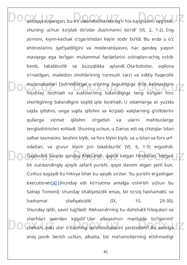 axloqqa suyangan; bu o’z vatandoshlarida og’ir his-tuyg’ularni uyg’otdi,
shuning   uchun   ko’plab   do’stlar   dushmanni   ko’rdi’   (VI,   2,   1-2).   Eng
yomoni,   kiyim-kechak   o’zgarishidan   keyin   sodir   bo’ldi.   ’Bu   erda   u   o’z
ehtiroslarini,   qat’iyatliligini   va   moderatsiyasini,   har   qanday   yuqori
mavqega   ega   bo’lgan   mukammal   fazilatlarini   ochiqdan-ochiq   ochib
berdi,   takabburlik   va   buzuqlikka   aylandi.   Ota-bobolar,   oqilona
o’rnatilgan,   makedon   shohlarining   turmush   tarzi   va   oddiy   fuqarolik
munosabatlari   [sub’ektlarga!   u   o’zining   buyukligiga   mos   kelmasligini
hisoblay   boshladi   va   xudolarning   balandligiga   teng   bo’lgan   fors
shohligining   balandligini   taqlid   qila   boshladi.   U   odamlarga   er   yuzida
sajda   qilishni,   unga   sajda   qilishni   va   ko’plab   xalqlarning   g’oliblarini
qullarga   xizmat   qilishni   o’rgatish   va   ularni   mahbuslarga
tenglashtirishni xohladi.   Shuning uchun, u Darius edi oq chiziqlar bilan
safsar tasmasini, boshini kiyib, va fors kiyim kiyib, va u bilan va fors urf-
odatlari,   va   g’urur   kiyim   jon   takabburlik’   (VI,   6,   1-5)   ergashdi.
Gaplashib   haqida   qanday   Aleksandr,   qaytib   kelgan   Hindiston,   bergan
bir   outstandingly   ajoyib   zafarli   yurishi,   qaysi   davom   etgan   yetti   kun,
Curtius tugaydi bu hikoya bilan bu ajoyib so’zlar: ‘bu yurishi ergashgan
executioner [4]   [shunday   edi   ko’rsatma   amalga   oshirish   uchun   bu
Satrap   Tomoni]:   shunday   shafqatsizlik   emas,   bir   to’siq   hashamatli,   va
hashamat   shafqatsizlik’   (IX,   10,   29-30).
Shunday qilib, savol tug’iladi: Aleksandrning bu dahshatli hikoyalari va
sharhlari   qaerdan   keladi?   Ular   allaqachon   manbada   bo’lganmi?
chekish,   yoki   ular   o’zlarining   qo’shimchalarini   yaratadimi?   Bu   savolga
aniq   javob   berish   uchun,   albatta,   biz   ma’lumotlarning   etishmasligi
41 