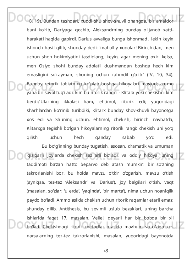 18,   19).   Bundan  tashqari,  xuddi  shu  shov-shuvli ohangda,  bir amaldor
buni   ko’rib,   Dariyaga   qochib,   Aleksandrning   bunday   olijanob   xatti-
harakati  haqida   gapirdi.   Darius  avvaliga   bunga   ishonmadi,   lekin   keyin
ishonch   hosil   qilib,   shunday   dedi:   ‘mahalliy   xudolar!   Birinchidan,   men
uchun   shoh   hokimiyatini   tasdiqlang;   keyin,   agar   mening   oxiri   kelsa,
men   Osiyo   shohi   bunday   adolatli   dushmandan   boshqa   hech   kim
emasligini   so’rayman,   shuning   uchun   rahmdil   g’olib!’   (IV,   10,   34).
Bunday   retorik   tabiatning   ko’plab   boshqa   hikoyalari   mavjud;   ammo
yana bir savol tug’iladi: kim bu ritorik rangni - Klitarx yoki chekishni kim
berdi?   Ularning   ikkalasi   ham,   ehtimol,   ritorik   edi;   yuqoridagi
sharhlardan   ko’rinib   turibdiki,   Klitarx   bunday   shov-shuvli   bayonotga
xos   edi   va   Shuning   uchun,   ehtimol,   chekish,   birinchi   navbatda,
Klitarxga   tegishli   bo’lgan   hikoyalarning   ritorik   rangi:   chekish   uni   yo’q
qilish   uchun   hech   qanday   sabab   yo’q   edi.
                  Bu   bo’g’inning   bunday   tugatish,   asosan,   dramatik   va   umuman
‘qiziqarli’   joylarda   chekish   sezilarli   bo’ladi,   va   oddiy   hikoya,   uning
taqdimoti   ba’zan   hatto   beparvo   deb   atash   mumkin:   bir   so’zning
takrorlanishi   bor,   bu   holda   mavzu   o’tkir   o’zgarish,   mavzu   o’tish
(ayniqsa,   tez-tez   ‘Aleksandr’   va   ‘Darius’),   joy   belgilari   o’tish,   vaqt
(masalan,  so’zlar:  ‘u erda’, ‘yaqinda’,  ‘bir marta’),  nima  uchun  noaniqlik
paydo bo’ladi,   Ammo aslida chekish uchun ritorik raqamlar etarli emas:
shunday   qilib,   Antithesis,   bu   sevimli   uslub   bezaklari,   uning   barcha
ishlarida   faqat   17,   masalan,   Vellei,   deyarli   har   bir   bobda   bir   xil
bo’ladi.   Chekishdagi   ritorik   metodlar   orasida   mavhum   va   o’ziga   xos
narsalarning   tez-tez   takrorlanishi,   masalan,   yuqoridagi   bayonotda
45 