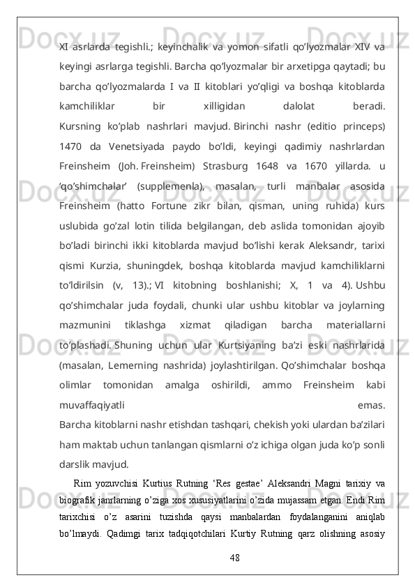 XI   asrlarda   tegishli.;   keyinchalik   va   yomon   sifatli   qo’lyozmalar   XIV   va
keyingi asrlarga tegishli.   Barcha qo’lyozmalar bir arxetipga qaytadi; bu
barcha   qo’lyozmalarda   I   va   II   kitoblari   yo’qligi   va   boshqa   kitoblarda
kamchiliklar   bir   xilligidan   dalolat   beradi.
Kursning   ko’plab   nashrlari   mavjud.   Birinchi   nashr   (editio   princeps)
1470   da   Venetsiyada   paydo   bo’ldi,   keyingi   qadimiy   nashrlardan
Freinsheim   (Joh.   Freinsheim)   Strasburg   1648   va   1670   yillarda.   u
‘qo’shimchalar’   (supplemenla),   masalan,   turli   manbalar   asosida
Freinsheim   (hatto   Fortune   zikr   bilan,   qisman,   uning   ruhida)   kurs
uslubida   go’zal   lotin   tilida   belgilangan,   deb   aslida   tomonidan   ajoyib
bo’ladi   birinchi   ikki   kitoblarda   mavjud   bo’lishi   kerak   Aleksandr,   tarixi
qismi   Kurzia,   shuningdek,   boshqa   kitoblarda   mavjud   kamchiliklarni
to’ldirilsin   (v,   13).;   VI   kitobning   boshlanishi;   X,   1   va   4).   Ushbu
qo’shimchalar   juda   foydali,   chunki   ular   ushbu   kitoblar   va   joylarning
mazmunini   tiklashga   xizmat   qiladigan   barcha   materiallarni
to’plashadi.   Shuning   uchun   ular   Kurtsiyaning   ba’zi   eski   nashrlarida
(masalan,   Lemerning   nashrida)   joylashtirilgan.   Qo’shimchalar   boshqa
olimlar   tomonidan   amalga   oshirildi,   ammo   Freinsheim   kabi
muvaffaqiyatli   emas.
Barcha kitoblarni nashr etishdan tashqari, chekish yoki ulardan ba’zilari
ham maktab uchun tanlangan qismlarni o’z ichiga olgan juda ko’p sonli
darslik mavjud.
Rim   yozuvchisi   Kurtius   Rutning   ‘Res   gestae’   Aleksandri   Magni   tarixiy   va
biografik janrlarning o’ziga xos xususiyatlarini o’zida mujassam  etgan. Endi Rim
tarixchisi   o’z   asarini   tuzishda   qaysi   manbalardan   foydalanganini   aniqlab
bo’lmaydi.   Qadimgi   tarix   tadqiqotchilari   Kurtiy   Rutning   qarz   olishning   asosiy
48 