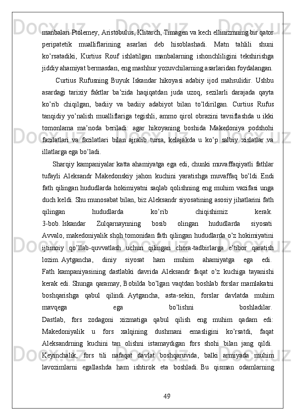 manbalari Ptolemey, Aristobulus, Klitarch, Timagen va kech ellinizmning bir qator
peripatetik   mualliflarining   asarlari   deb   hisoblashadi.   Matn   tahlili   shuni
ko’rsatadiki,   Kurtius   Rouf   ishlatilgan   manbalarning   ishonchliligini   tekshirishga
jiddiy ahamiyat bermasdan, eng mashhur yozuvchilarning asarlaridan foydalangan.
  Curtius   Rufusning   Buyuk   Iskandar   hikoyasi   adabiy   ijod   mahsulidir.   Ushbu
asardagi   tarixiy   faktlar   ba’zida   haqiqatdan   juda   uzoq,   sezilarli   darajada   qayta
ko’rib   chiqilgan,   badiiy   va   badiiy   adabiyot   bilan   to’ldirilgan.   Curtius   Rufus
tanqidiy   yo’nalish   mualliflariga   tegishli,   ammo   qirol   obrazini   tavsiflashda   u   ikki
tomonlama   ma’noda   beriladi:   agar   hikoyaning   boshida   Makedoniya   podshohi
fazilatlari   va   fazilatlari   bilan   ajralib   tursa,   kelajakda   u   ko’p   salbiy   xislatlar   va
illatlarga ega bo’ladi.
Sharqiy kampaniyalar katta ahamiyatga ega edi, chunki muvaffaqiyatli fathlar
tufayli   Aleksandr   Makedonskiy   jahon   kuchini   yaratishga   muvaffaq   bo’ldi.   Endi
fath qilingan hududlarda hokimiyatni  saqlab qolishning eng muhim  vazifasi  unga
duch keldi.   Shu munosabat bilan, biz Aleksandr siyosatining asosiy jihatlarini fath
qilingan   hududlarda   ko’rib   chiqishimiz   kerak.  
3-bob.   Iskandar   Zulqarnaynning   bosib   olingan   hududlarda   siyosati  
Avvalo, makedoniyalik shoh tomonidan fath qilingan hududlarda o’z hokimiyatini
ijtimoiy   qo’llab-quvvatlash   uchun   qilingan   chora-tadbirlarga   e’tibor   qaratish
lozim.   Aytgancha,   diniy   siyosat   ham   muhim   ahamiyatga   ega   edi.  
Fath   kampaniyasining   dastlabki   davrida   Aleksandr   faqat   o’z   kuchiga   tayanishi
kerak   edi.   Shunga   qaramay,   Bobilda   bo’lgan   vaqtdan   boshlab   forslar   mamlakatni
boshqarishga   qabul   qilindi.   Aytgancha,   asta-sekin,   forslar   davlatda   muhim
mavqega   ega   bo’lishni   boshladilar.  
Dastlab,   fors   zodagoni   xizmatiga   qabul   qilish   eng   muhim   qadam   edi:
Makedoniyalik   u   fors   xalqining   dushmani   emasligini   ko’rsatdi,   faqat
Aleksandrning   kuchini   tan   olishni   istamaydigan   fors   shohi   bilan   jang   qildi.  
Keyinchalik,   fors   tili   nafaqat   davlat   boshqaruvida,   balki   armiyada   muhim
lavozimlarni   egallashda   ham   ishtirok   eta   boshladi.   Bu   qisman   odamlarning
49 