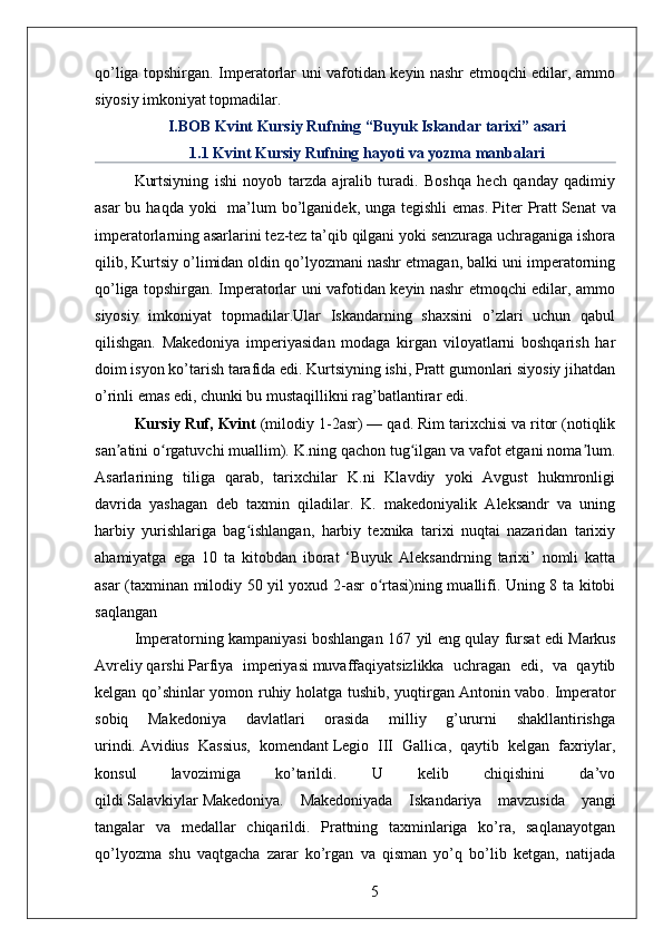 qo’liga topshirgan. Imperatorlar uni vafotidan keyin nashr etmoqchi edilar, ammo
siyosiy imkoniyat topmadilar.
I.BOB Kvint Kursiy Rufning “Buyuk Iskandar tarixi” asari
1.1 Kvint Kursiy Rufning hayoti va yozma manbalari
Kurtsiyning   ishi   noyob   tarzda   ajralib   turadi.   Boshqa   hech   qanday   qadimiy
asar  bu haqda  yoki    ma’lum  bo’lganidek,  unga tegishli  emas.   Piter  Pratt   Senat  va
imperatorlarning asarlarini tez-tez ta’qib qilgani yoki senzuraga uchraganiga ishora
qilib, Kurtsiy o’limidan oldin qo’lyozmani nashr etmagan, balki uni imperatorning
qo’liga topshirgan. Imperatorlar uni vafotidan keyin nashr etmoqchi edilar, ammo
siyosiy   imkoniyat   topmadilar.Ular   Iskandarning   shaxsini   o’zlari   uchun   qabul
qilishgan.   Makedoniya   imperiyasidan   modaga   kirgan   viloyatlarni   boshqarish   har
doim isyon ko’tarish tarafida edi. Kurtsiyning ishi, Pratt gumonlari siyosiy jihatdan
o’rinli emas edi, chunki bu mustaqillikni rag’batlantirar edi.
Kursiy Ruf, Kvint  (milodiy 1-2asr) — qad. Rim tarixchisi va ritor (notiqlik
san atini o rgatuvchi muallim). K.ning qachon tug ilgan va vafot etgani noma lum.ʼ ʻ ʻ ʼ
Asarlarining   tiliga   qarab,   tarixchilar   K.ni   Klavdiy   yoki   Avgust   hukmronligi
davrida   yashagan   deb   taxmin   qiladilar.   K.   makedoniyalik   Aleksandr   va   uning
harbiy   yurishlariga   bag ishlangan,   harbiy   texnika   tarixi   nuqtai   nazaridan   tarixiy	
ʻ
ahamiyatga   ega   10   ta   kitobdan   iborat   ‘Buyuk   Aleksandrning   tarixi’   nomli   katta
asar (taxminan milodiy 50 yil yoxud 2-asr o rtasi)ning muallifi. Uning 8 ta kitobi	
ʻ
saqlangan
Imperatorning kampaniyasi boshlangan 167 yil eng qulay fursat edi   Markus
Avreliy   qarshi   Parfiya   imperiyasi   muvaffaqiyatsizlikka   uchragan   edi,   va   qaytib
kelgan qo’shinlar yomon ruhiy holatga tushib, yuqtirgan   Antonin vabo . Imperator
sobiq   Makedoniya   davlatlari   orasida   milliy   g’ururni   shakllantirishga
urindi.   Avidius   Kassius ,   komendant   Legio   III   Gallica ,   qaytib   kelgan   faxriylar,
konsul   lavozimiga   ko’tarildi.   U   kelib   chiqishini   da’vo
qildi   Salavkiylar   Makedoniya.   Makedoniyada   Iskandariya   mavzusida   yangi
tangalar   va   medallar   chiqarildi.   Prattning   taxminlariga   ko’ra,   saqlanayotgan
qo’lyozma   shu   vaqtgacha   zarar   ko’rgan   va   qisman   yo’q   bo’lib   ketgan,   natijada
5 