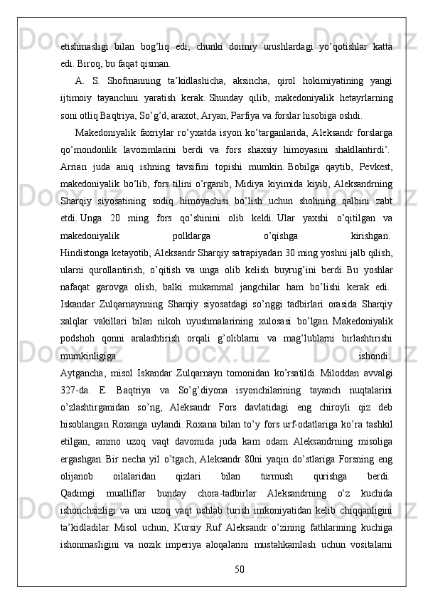 etishmasligi   bilan   bog’liq   edi,   chunki   doimiy   urushlardagi   yo’qotishlar   katta
edi.   Biroq, bu faqat qisman.  
A.   S.   Shofmanning   ta’kidlashicha,   aksincha,   qirol   hokimiyatining   yangi
ijtimoiy   tayanchini   yaratish   kerak.   Shunday   qilib,   makedoniyalik   hetayrlarning
soni otliq Baqtriya, So’g’d, araxot, Aryan, Parfiya va forslar hisobiga oshdi.  
Makedoniyalik   faxriylar   ro’yxatda   isyon   ko’targanlarida,   Aleksandr   forslarga
qo’mondonlik   lavozimlarini   berdi   va   fors   shaxsiy   himoyasini   shakllantirdi’.  
Arrian   juda   aniq   ishning   tavsifini   topishi   mumkin.   Bobilga   qaytib,   Pevkest,
makedoniyalik   bo’lib,   fors   tilini   o’rganib,   Midiya   kiyimida   kiyib,   Aleksandrning
Sharqiy   siyosatining   sodiq   himoyachisi   bo’lish   uchun   shohning   qalbini   zabt
etdi.   Unga   20   ming   fors   qo’shinini   olib   keldi.   Ular   yaxshi   o’qitilgan   va
makedoniyalik   polklarga   o’qishga   kirishgan.  
Hindistonga ketayotib, Aleksandr Sharqiy satrapiyadan 30 ming yoshni jalb qilish,
ularni   qurollantirish,   o’qitish   va   unga   olib   kelish   buyrug’ini   berdi.   Bu   yoshlar
nafaqat   garovga   olish,   balki   mukammal   jangchilar   ham   bo’lishi   kerak   edi.  
Iskandar   Zulqarnaynning   Sharqiy   siyosatdagi   so’nggi   tadbirlari   orasida   Sharqiy
xalqlar   vakillari   bilan   nikoh   uyushmalarining   xulosasi   bo’lgan.   Makedoniyalik
podshoh   qonni   aralashtirish   orqali   g’oliblarni   va   mag’lublarni   birlashtirishi
mumkinligiga   ishondi.  
Aytgancha,   misol   Iskandar   Zulqarnayn   tomonidan   ko’rsatildi.   Miloddan   avvalgi
327-da.   E.   Baqtriya   va   So’g’diyona   isyonchilarining   tayanch   nuqtalarini
o’zlashtirganidan   so’ng,   Aleksandr   Fors   davlatidagi   eng   chiroyli   qiz   deb
hisoblangan   Roxanga   uylandi.   Roxana   bilan   to’y   fors   urf-odatlariga   ko’ra   tashkil
etilgan,   ammo   uzoq   vaqt   davomida   juda   kam   odam   Aleksandrning   misoliga
ergashgan.   Bir   necha   yil   o’tgach,   Aleksandr   80ni   yaqin   do’stlariga   Forsning   eng
olijanob   oilalaridan   qizlari   bilan   turmush   qurishga   berdi.  
Qadimgi   mualliflar   bunday   chora-tadbirlar   Aleksandrning   o’z   kuchida
ishonchsizligi   va   uni   uzoq   vaqt   ushlab   turish   imkoniyatidan   kelib   chiqqanligini
ta’kidladilar.   Misol   uchun,   Kursiy   Ruf   Aleksandr   o’zining   fathlarining   kuchiga
ishonmasligini   va   nozik   imperiya   aloqalarini   mustahkamlash   uchun   vositalarni
50 