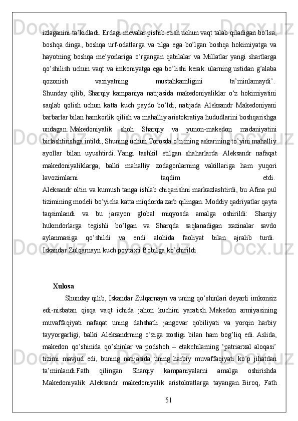 izlaganini ta’kidladi.   Erdagi mevalar pishib etish uchun vaqt talab qiladigan bo’lsa,
boshqa   dinga,   boshqa   urf-odatlarga   va   tilga   ega   bo’lgan   boshqa   hokimiyatga   va
hayotning   boshqa   me’yorlariga   o’rgangan   qabilalar   va   Millatlar   yangi   shartlarga
qo’shilish uchun vaqt va imkoniyatga ega bo’lishi  kerak.   ularning ustidan g’alaba
qozonish   vaziyatning   mustahkamligini   ta’minlamaydi’.  
Shunday   qilib,   Sharqiy   kampaniya   natijasida   makedoniyaliklar   o’z   hokimiyatini
saqlab   qolish   uchun   katta   kuch   paydo   bo’ldi,   natijada   Aleksandr   Makedoniyani
barbarlar bilan hamkorlik qilish va mahalliy aristokratiya hududlarini boshqarishga
undagan.   Makedoniyalik   shoh   Sharqiy   va   yunon-makedon   madaniyatini
birlashtirishga intildi, Shuning uchun Torosda o’n ming askarining to’yini mahalliy
ayollar   bilan   uyushtirdi.   Yangi   tashkil   etilgan   shaharlarda   Aleksandr   nafaqat
makedoniyaliklarga,   balki   mahalliy   zodagonlarning   vakillariga   ham   yuqori
lavozimlarni   taqdim   etdi.  
Aleksandr oltin va kumush tanga ishlab chiqarishni markazlashtirdi, bu Afina pul
tizimining modeli bo’yicha katta miqdorda zarb qilingan.   Moddiy qadriyatlar qayta
taqsimlandi   va   bu   jarayon   global   miqyosda   amalga   oshirildi:   Sharqiy
hukmdorlarga   tegishli   bo’lgan   va   Sharqda   saqlanadigan   xazinalar   savdo
aylanmasiga   qo’shildi   va   endi   alohida   faoliyat   bilan   ajralib   turdi.  
Iskandar Zulqarnayn kuch poytaxti Bobilga ko’chirildi.  
Xulosa  
                    Shunday qilib, Iskandar Zulqarnayn va uning qo’shinlari deyarli imkonsiz
edi-nisbatan   qisqa   vaqt   ichida   jahon   kuchini   yaratish.   Makedon   armiyasining
muvaffaqiyati   nafaqat   uning   dahshatli   jangovar   qobiliyati   va   yorqin   harbiy
tayyorgarligi,   balki   Aleksandrning   o’ziga   xosligi   bilan   ham   bog’liq   edi.   Aslida,
makedon   qo’shinida   qo’shinlar   va   podshoh   –   etakchilarning   ‘patriarxal   aloqasi’
tizimi   mavjud   edi,   buning   natijasida   uning   harbiy   muvaffaqiyati   ko’p   jihatdan
ta’minlandi.Fath   qilingan   Sharqiy   kampaniyalarni   amalga   oshirishda
Makedoniyalik   Aleksandr   makedoniyalik   aristokratlarga   tayangan.   Biroq,   Fath
51 