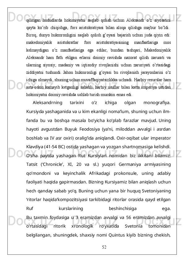 qilingan   hududlarda   hokimiyatni   saqlab   qolish   uchun   Aleksandr   o’z   siyosatini
qayta   ko’rib   chiqishga,   fors   aristokratiyasi   bilan   aloqa   qilishga   majbur   bo’ldi.  
Biroq,   dunyo   hukmronligini   saqlab   qolish   g’oyasi   bajarish   uchun   juda   qiyin   edi:
makedoniyalik   aristokratlar   fors   aristokratiyasining   manfaatlariga   mos
kelmaydigan   o’z   manfaatlariga   ega   edilar,   bundan   tashqari,   Makedoniyalik
Aleksandr   ham   fath   etilgan   erlarni   doimiy   ravishda   nazorat   qilish   zarurati   va
ularning   siyosiy,   madaniy   va   iqtisodiy   rivojlanishi   uchun   zaruriyati   o’rtasidagi
ziddiyatni   tushundi.   Jahon   hukmronligi   g’oyasi   bu   rivojlanish   jarayonlarini   o’z
ichiga olmaydi, shuning uchun muvaffaqiyatsizlikka uchradi.   Harbiy resurslar ham
asta-sekin   kamayib  ketganligi   sababli,   harbiy  usullar  bilan  katta  imperiya  ustidan
hokimiyatni doimiy ravishda ushlab turish mumkin emas edi.  
Aleksandrning   tarixini   o’z   ichiga   olgan   monografiya.
Kursiyda yashaganida va u kim ekanligi noma’lum, shuning uchun ilm-
fanda   bu   va   boshqa   masala   bo’yicha   ko’plab   farazlar   mavjud.   Uning
hayoti   avgustdan   Buyuk   Feodosiya   (ya’ni,   miloddan   avvalgi   i   asrdan
boshlab va IV asr oxiri) oralig’ida aniqlandi.   Oxir-oqibat ular imperator
Klavdiya (41-54 BC) ostida yashagan va yozgan shartnomasiga kelishdi.
O’sha   paytda   yashagan   Rut   Kursiylari   nomidan   biz   ikkitani   bilamiz:
Tatsit   (‘Chronicle’,   XI,   20   va   sl.)   yuqori   Germaniya   armiyasining
qo’mondoni   va   keyinchalik   Afrikadagi   prokonsule,   uning   adabiy
faoliyati haqida gapirmasdan.   Bizning Kursiyamiz bilan aniqlash uchun
hech qanday sabab yo’q.   Buning uchun yana bir huquq Svetoniyaning
‘ritorlar   haqida’kompozitsiyasi   tarkibidagi   ritorlar   orasida   qayd   etilgan
Ruf   kurslarining   beshinchisiga   ega.
Bu   taxmin   foydasiga   u   3   eramizdan   avvalgi   va   56   eramizdan   avvalgi
o’rtasidagi   ritorik   xronologik   ro’yxatida   Svetonia   tomonidan
belgilangan,   shuningdek,   shaxsiy   nomi   Quintus   kiyib   bizning   chekish,
52 