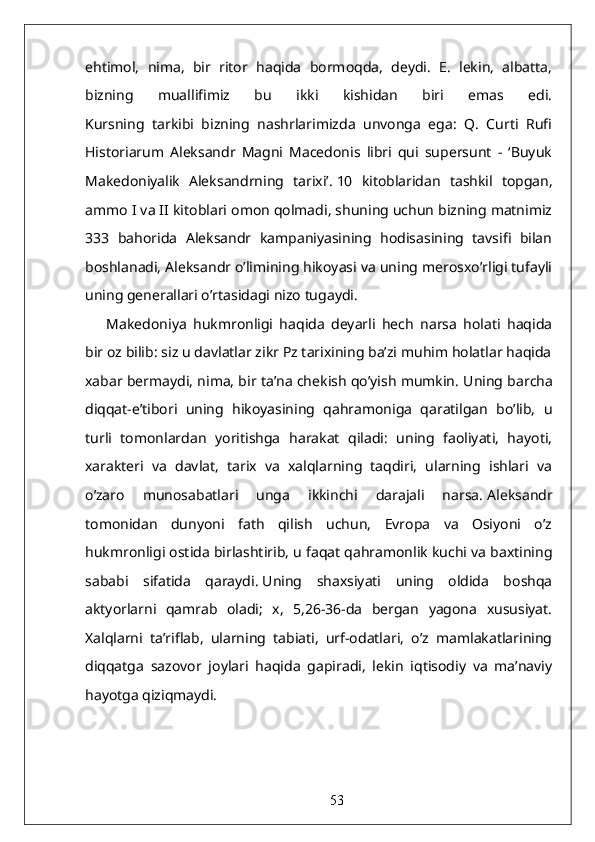 ehtimol,   nima,   bir   ritor   haqida   bormoqda,   deydi.   E.   lekin,   albatta,
bizning   muallifimiz   bu   ikki   kishidan   biri   emas   edi.
Kursning   tarkibi   bizning   nashrlarimizda   unvonga   ega:   Q.   Curti   Rufi
Historiarum   Aleksandr   Magni   Macedonis   libri   qui   supersunt   -   ‘Buyuk
Makedoniyalik   Aleksandrning   tarixi’.   10   kitoblaridan   tashkil   topgan,
ammo I va II kitoblari omon qolmadi, shuning uchun bizning matnimiz
333   bahorida   Aleksandr   kampaniyasining   hodisasining   tavsifi   bilan
boshlanadi, Aleksandr o’limining hikoyasi va uning merosxo’rligi tufayli
uning generallari o’rtasidagi nizo tugaydi.
Makedoniya   hukmronligi   haqida   deyarli   hech   narsa   holati   haqida
bir oz bilib: siz u davlatlar zikr Pz tarixining ba’zi muhim holatlar haqida
xabar bermaydi, nima, bir ta’na chekish qo’yish mumkin.   Uning barcha
diqqat-e’tibori   uning   hikoyasining   qahramoniga   qaratilgan   bo’lib,   u
turli   tomonlardan   yoritishga   harakat   qiladi:   uning   faoliyati,   hayoti,
xarakteri   va   davlat,   tarix   va   xalqlarning   taqdiri,   ularning   ishlari   va
o’zaro   munosabatlari   unga   ikkinchi   darajali   narsa.   Aleksandr
tomonidan   dunyoni   fath   qilish   uchun,   Evropa   va   Osiyoni   o’z
hukmronligi ostida birlashtirib, u faqat qahramonlik kuchi va baxtining
sababi   sifatida   qaraydi.   Uning   shaxsiyati   uning   oldida   boshqa
aktyorlarni   qamrab   oladi;   x,   5,26-36-da   bergan   yagona   xususiyat.
Xalqlarni   ta’riflab,   ularning   tabiati,   urf-odatlari,   o’z   mamlakatlarining
diqqatga   sazovor   joylari   haqida   gapiradi,   lekin   iqtisodiy   va   ma’naviy
hayotga qiziqmaydi.
53 