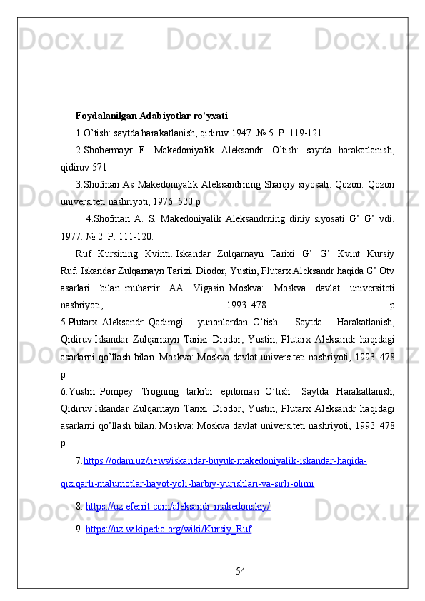 Foydalanilgan Adabiyotlar ro’yxati
1.O’tish: saytda harakatlanish, qidiruv 1947. № 5. P. 119-121. 
2.Shohermayr   F.   Makedoniyalik   Aleksandr.   O’tish:   saytda   harakatlanish,
qidiruv 571   
3.Shofman As  Makedoniyalik  Aleksandrning Sharqiy siyosati.  Qozon:  Qozon
universiteti nashriyoti, 1976. 520 p
4.Shofman   A.   S.   Makedoniyalik   Aleksandrning   diniy   siyosati   G’   G’   vdi.
1977. № 2. P. 111-120.
Ruf   Kursining   Kvinti.   Iskandar   Zulqarnayn   Tarixi   G’   G’   Kvint   Kursiy
Ruf.   Iskandar Zulqarnayn Tarixi.   Diodor, Yustin, Plutarx Aleksandr haqida G’ Otv
asarlari   bilan.   muharrir   AA   Vigasin.   Moskva:   Moskva   davlat   universiteti
nashriyoti,   1993.   478   p
5.Plutarx.   Aleksandr.   Qadimgi   yunonlardan.   O’tish:   Saytda   Harakatlanish,
Qidiruv   Iskandar   Zulqarnayn   Tarixi.   Diodor,   Yustin,   Plutarx   Aleksandr   haqidagi
asarlarni qo’llash bilan.   Moskva: Moskva davlat universiteti nashriyoti, 1993.   478
p
6.Yustin.   Pompey   Trogning   tarkibi   epitomasi.   O’tish:   Saytda   Harakatlanish,
Qidiruv   Iskandar   Zulqarnayn   Tarixi.   Diodor,   Yustin,   Plutarx   Aleksandr   haqidagi
asarlarni qo’llash bilan.   Moskva: Moskva davlat universiteti nashriyoti, 1993.   478
p
7. https://odam.uz/news/iskandar-buyuk-makedoniyalik-iskandar-haqida-
qiziqarli-malumotlar-hayot-yoli-harbiy-yurishlari-va-sirli-olimi
8.   https://uz.eferrit.com/aleksandr-makedonskiy/
9.   https://uz.wikipedia.org/wiki/Kursiy_Ruf
54 