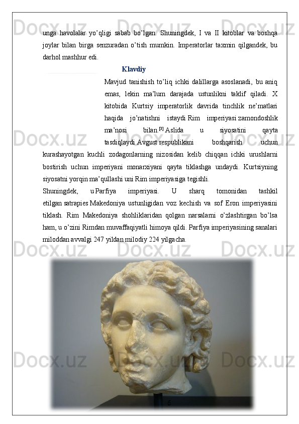 unga   havolalar   yo’qligi   sabab   bo’lgan.   Shuningdek,   I   va   II   kitoblar   va   boshqa
joylar   bilan   birga   senzuradan   o’tish   mumkin.   Imperatorlar   taxmin   qilgandek,   bu
darhol mashhur edi.
Klavdiy
Mavjud   tanishish   to’liq   ichki   dalillarga   asoslanadi,   bu   aniq
emas,   lekin   ma’lum   darajada   ustunlikni   taklif   qiladi.   X
kitobida   Kurtsiy   imperatorlik   davrida   tinchlik   ne’matlari
haqida   jo’natishni   istaydi   Rim   imperiyasi   zamondoshlik
ma’nosi   bilan. [3]
  Aslida   u   siyosatini   qayta
tasdiqlaydi   Avgust   respublikani   boshqarish   uchun
kurashayotgan   kuchli   zodagonlarning   nizosidan   kelib   chiqqan   ichki   urushlarni
bostirish   uchun   imperiyani   monarxiyani   qayta   tiklashga   undaydi.   Kurtsiyning
siyosatni yorqin ma’qullashi uni Rim imperiyasiga tegishli.
Shuningdek,   u   Parfiya   imperiyasi .   U   sharq   tomonidan   tashkil
etilgan   satrapies   Makedoniya   ustunligidan   voz   kechish   va   sof   Eron   imperiyasini
tiklash.   Rim   Makedoniya   shohliklaridan   qolgan   narsalarni   o’zlashtirgan   bo’lsa
ham, u o’zini Rimdan muvaffaqiyatli himoya qildi. Parfiya imperiyasining sanalari
miloddan avvalgi 247 yildan milodiy 224 yilgacha. 
6 