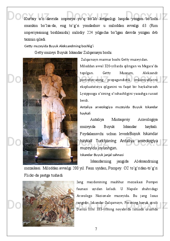 Kurtsiy   o’z   davrida   imperiya   yo’q   bo’lib   ketganligi   haqida   yozgan   bo’lishi
mumkin   bo’lsa-da,   eng   to’g’ri   yondashuv   u   miloddan   avvalgi   63   (Rim
imperiyasining   boshlanishi)   milodiy   224   yilgacha   bo’lgan   davrda   yozgan   deb
taxmin qiladi.  
Getty muzeyida Buyuk Aleksandrning boshlig’i
Getty muzeyi Buyuk Iskandar Zulqarnayn boshi. 
 Zulqarnayn marmar boshi Getty muzeyidan. 
Miloddan avval 320-yillarda qilingan va Megara’da
topilgan.   Getty   Museum,   Aleksandr
portretsiyaning   propagandistik   imkoniyatlarini
ekspluatatsiya   qilganini   va   faqat   bir   haykaltarosh
Lysipposga o’zining o’xshashligini yasashga ruxsat
berdi.
Antaliya   arxeologiya   muzeyida   Buyuk   Iskandar
haykali
Antaliya   Mintaqaviy   Arxeologiya
muzeyida   Buyuk   Iskandar   haykali.
Foydalanuvchi   uchun   levork Buyuk   Iskandar
haykali   Turkiyaning   Antaliya   arxeologiya
muzeyida joylashgan.
Iskandar Buyuk janjal sahnasi
Iskandarning   jangida   Aleksandrning
mozaikasi. Miloddan avvalgi 200 yil. Faun uyidan, Pompey. CC to’g’ridan-to’g’ri
Flickr-da pastga tushadi
Jang   maydonining   mashhur   mozaikasi   Pompei
faunasi   uyidan   keladi.   U   Napole   shahridagi
Arxeologo   Nazionale   muzeyida.   Bu   jang   Issus
jangidir. Iskandar Zulqarnayn, Forsning  buyuk  qiroli
Darius   IIIni   333-yilning   noyabrida   Issusda   urushda
7 