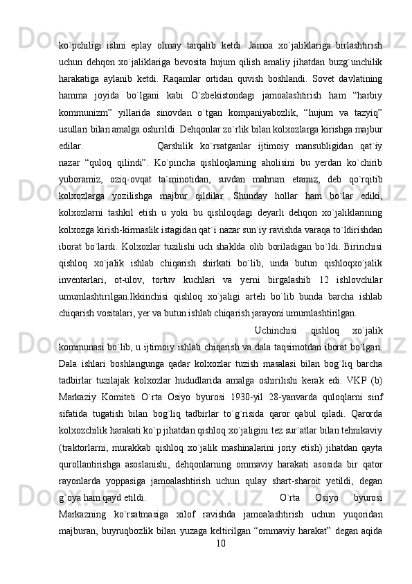 ko`pchiligi   ishni   eplay   olmay   tarqalib   ketdi.   Jamoa   xo`jaliklariga   birlashtirish
uchun   dehqon   xo`jaliklariga   bevosita   hujum   qilish   amaliy   jihatdan   buzg`unchilik
harakatiga   aylanib   ketdi.   Raqamlar   ortidan   quvish   boshlandi.   Sovet   davlatining
hamma   joyida   bo`lgani   kabi   O`zbekistondagi   jamoalashtirish   ham   “harbiy
kommunizm”   yillarida   sinovdan   o`tgan   kompaniyabozlik,   “hujum   va   tazyiq”
usullari bilan amalga oshirildi. Dehqonlar zo`rlik bilan kolxozlarga kirishga majbur
edilar.  Qarshilik   ko`rsatganlar   ijtimoiy   mansubligidan   qat`iy
nazar   “quloq   qilindi”.   Ko`pincha   qishloqlarning   aholisini   bu   yerdan   ko`chirib
yuboramiz,   oziq-ovqat   ta`minotidan,   suvdan   mahrum   etamiz,   deb   qo`rqitib
kolxozlarga   yozilishga   majbur   qildilar.   Shunday   hollar   ham   bo`lar   ediki,
kolxozlarni   tashkil   etish   u   yoki   bu   qishloqdagi   deyarli   dehqon   xo`jaliklarining
kolxozga kirish-kirmaslik istagidan qat`i nazar sun`iy ravishda varaqa to`ldirishdan
iborat   bo`lardi.   Kolxozlar   tuzilishi   uch  shaklda   olib   boriladigan   bo`ldi.   Birinchisi
qishloq   xo`jalik   ishlab   chiqarish   shirkati   bo`lib,   unda   butun   qishloqxo`jalik
inventarlari,   ot-ulov,   tortuv   kuchlari   va   yerni   birgalashib   12   ishlovchilar
umumlashtirilgan.Ikkinchisi   qishloq   xo`jaligi   arteli   bo`lib   bunda   barcha   ishlab
chiqarish vositalari, yer va butun ishlab chiqarish jarayoni umumlashtirilgan. 
Uchinchisi   qishloq   xo`jalik
kommunasi bo`lib, u ijtimoiy ishlab chiqarish va dala taqsimotdan iborat bo`lgan.
Dala   ishlari   boshlangunga   qadar   kolxozlar   tuzish   masalasi   bilan   bog`liq   barcha
tadbirlar   tuzilajak   kolxozlar   hududlarida   amalga   oshirilishi   kerak   edi.   VKP   (b)
Markaziy   Komiteti   O`rta   Osiyo   byurosi   1930-yil   28-yanvarda   quloqlarni   sinf
sifatida   tugatish   bilan   bog`liq   tadbirlar   to`g`risida   qaror   qabul   qiladi.   Qarorda
kolxozchilik harakati ko`p jihatdan qishloq xo`jaligini tez sur`atlar bilan tehnikaviy
(traktorlarni,   murakkab   qishloq   xo`jalik   mashinalarini   joriy   etish)   jihatdan   qayta
qurollantirishga   asoslanishi,   dehqonlarning   ommaviy   harakati   asosida   bir   qator
rayonlarda   yoppasiga   jamoalashtirish   uchun   qulay   shart-sharoit   yetildi,   degan
g`oya ham qayd etildi.  O`rta   Osiyo   byurosi
Markazning   ko`rsatmasiga   xilof   ravishda   jamoalashtirish   uchun   yuqoridan
majburan,   buyruqbozlik   bilan   yuzaga   keltirilgan   “ommaviy   harakat”   degan   aqida
10 