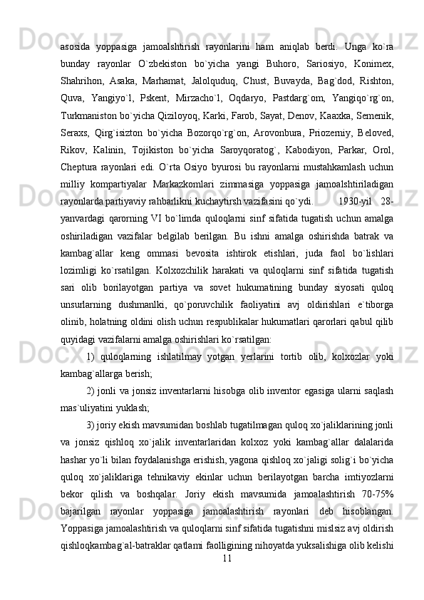 asosida   yoppasiga   jamoalshtirish   rayonlarini   ham   aniqlab   berdi.   Unga   ko`ra
bunday   rayonlar   O`zbekiston   bo`yicha   yangi   Buhoro,   Sariosiyo,   Konimex,
Shahrihon,   Asaka,   Marhamat,   Jalolquduq,   Chust,   Buvayda,   Bag`dod,   Rishton,
Quva,   Yangiyo`l,   Pskent,   Mirzacho`l,   Oqdaryo,   Pastdarg`om,   Yangiqo`rg`on,
Turkmaniston bo`yicha Qiziloyoq, Karki, Farob, Sayat, Denov, Kaaxka, Semenik,
Seraxs,   Qirg`isizton   bo`yicha   Bozorqo`rg`on,   Arovonbura,   Priozerniy,   Beloved,
Rikov,   Kalinin,   Tojikiston   bo`yicha   Saroyqoratog`,   Kabodiyon,   Parkar,   Orol,
Cheptura   rayonlari   edi.   O`rta   Osiyo   byurosi   bu   rayonlarni   mustahkamlash   uchun
milliy   kompartiyalar   Markazkomlari   zimmasiga   yoppasiga   jamoalshtiriladigan
rayonlarda partiyaviy rahbarlikni kuchaytirsh vazifasini qo`ydi. 1930-yil   28-
yanvardagi   qarorning   VI   bo`limda   quloqlarni   sinf   sifatida   tugatish   uchun   amalga
oshiriladigan   vazifalar   belgilab   berilgan.   Bu   ishni   amalga   oshirishda   batrak   va
kambag`allar   keng   ommasi   bevosita   ishtirok   etishlari,   juda   faol   bo`lishlari
lozimligi   ko`rsatilgan.   Kolxozchilik   harakati   va   quloqlarni   sinf   sifatida   tugatish
sari   olib   borilayotgan   partiya   va   sovet   hukumatining   bunday   siyosati   quloq
unsurlarning   dushmanlki,   qo`poruvchilik   faoliyatini   avj   oldirishlari   e`tiborga
olinib, holatning oldini olish uchun respublikalar hukumatlari qarorlari qabul qilib
quyidagi vazifalarni amalga oshirishlari ko`rsatilgan: 
1)   quloqlarning   ishlatilmay   yotgan   yerlarini   tortib   olib,   kolxozlar   yoki
kambag`allarga berish; 
2)  jonli  va jonsiz  inventarlarni  hisobga  olib inventor  egasiga  ularni  saqlash
mas`uliyatini yuklash; 
3) joriy ekish mavsumidan boshlab tugatilmagan quloq xo`jaliklarining jonli
va   jonsiz   qishloq   xo`jalik   inventarlaridan   kolxoz   yoki   kambag`allar   dalalarida
hashar yo`li bilan foydalanishga erishish, yagona qishloq xo`jaligi solig`i bo`yicha
quloq   xo`jaliklariga   tehnikaviy   ekinlar   uchun   berilayotgan   barcha   imtiyozlarni
bekor   qilish   va   boshqalar.   Joriy   ekish   mavsumida   jamoalashtirish   70-75%
bajarilgan   rayonlar   yoppasiga   jamoalashtirish   rayonlari   deb   hisoblangan.
Yoppasiga jamoalashtirish va quloqlarni sinf sifatida tugatishni mislsiz avj oldirish
qishloqkambag`al-batraklar qatlami faolligining nihoyatda yuksalishiga olib kelishi
11