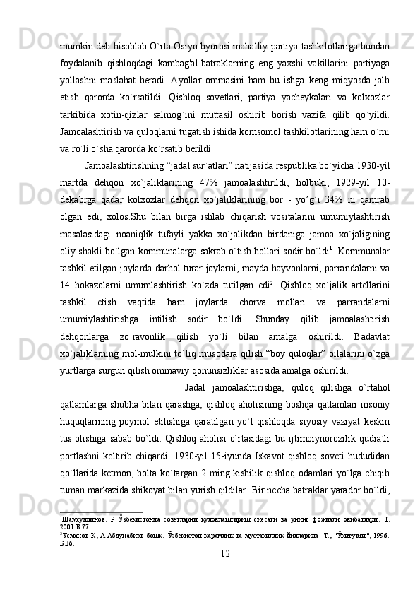 mumkin deb hisoblab O`rta Osiyo byurosi mahalliy partiya tashkilotlariga bundan
foydalanib   qishloqdagi   kambag'al-batraklarning   eng   yaxshi   vakillarini   partiyaga
yollashni   maslahat   beradi.   Ayollar   ommasini   ham   bu   ishga   keng   miqyosda   jalb
etish   qarorda   ko`rsatildi.   Qishloq   sovetlari,   partiya   yacheykalari   va   kolxozlar
tarkibida   xotin-qizlar   salmog`ini   muttasil   oshirib   borish   vazifa   qilib   qo`yildi.
Jamoalashtirish va quloqlarni tugatish ishida komsomol tashkilotlarining ham o`rni
va ro`li o`sha qarorda ko`rsatib berildi. 
Jamoalashtirishning “jadal sur`atlari” natijasida respublika bo`yicha 1930-yil
martda   dehqon   xo`jaliklarining   47%   jamoalashtirildi,   holbuki,   1929-yil   10-
dekabrga   qadar   kolxozlar   dehqon   xo`jaliklarining   bor   -   yo’g’i   34%   ni   qamrab
olgan   edi,   xolos.Shu   bilan   birga   ishlab   chiqarish   vositalarini   umumiylashtirish
masalasidagi   noaniqlik   tufayli   yakka   xo`jalikdan   birdaniga   jamoa   xo`jaligining
oliy shakli bo`lgan kommunalarga sakrab o`tish hollari sodir bo`ldi 1
. Kommunalar
tashkil etilgan joylarda darhol turar-joylarni, mayda hayvonlarni, parrandalarni va
14   hokazolarni   umumlashtirish   ko`zda   tutilgan   edi 2
.   Qishloq   xo`jalik   artellarini
tashkil   etish   vaqtida   ham   joylarda   chorva   mollari   va   parrandalarni
umumiylashtirishga   intilish   sodir   bo`ldi.   Shunday   qilib   jamoalashtirish
dehqonlarga   zo`ravonlik   qilish   yo`li   bilan   amalga   oshirildi.   Badavlat
xo`jaliklarning mol-mulkini to`liq musodara qilish “boy quloqlar” oilalarini o`zga
yurtlarga surgun qilish ommaviy qonunsizliklar asosida amalga oshirildi. 
Jadal   jamoalashtirishga,   quloq   qilishga   o`rtahol
qatlamlarga shubha  bilan  qarashga,  qishloq  aholisining  boshqa  qatlamlari   insoniy
huquqlarining   poymol   etilishiga   qaratilgan   yo`l   qishloqda   siyosiy   vaziyat   keskin
tus olishiga  sabab bo`ldi. Qishloq aholisi  o`rtasidagi  bu ijtimoiynorozilik qudratli
portlashni   keltirib   chiqardi.   1930-yil   15-iyunda   Iskavot   qishloq   soveti   hududidan
qo`llarida ketmon, bolta ko`targan 2 ming kishilik qishloq odamlari yo`lga chiqib
tuman markazida shikoyat bilan yurish qildilar. Bir necha batraklar yarador bo`ldi,
1
Шамсуддинов.   Р   Ўзбекистонда   советларни   қулоқлаштириш   сиёсати   ва   унинг   фожиали   оқибатлари.   Т.
2001.Б.77.
2
Усманов   К,   А.Абдунабиэв   бошқ.   Ўзбекистон   қарамлиқ   ва   мустақиллик   йилларида.   Т.,   "Ўқитувчи",   1996.
Б.36. 
12
