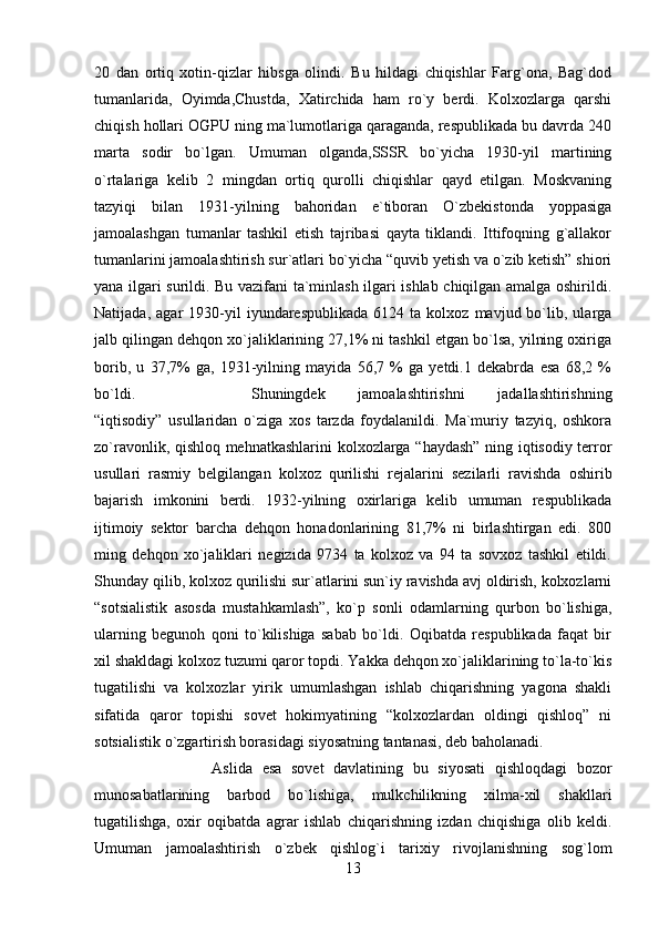 20   dan   ortiq   xotin-qizlar   hibsga   olindi.   Bu   hildagi   chiqishlar   Farg`ona,   Bag`dod
tumanlarida,   Oyimda,Chustda,   Xatirchida   ham   ro`y   berdi.   Kolxozlarga   qarshi
chiqish hollari OGPU ning ma`lumotlariga qaraganda, respublikada bu davrda 240
marta   sodir   bo`lgan.   Umuman   olganda,SSSR   bo`yicha   1930-yil   martining
o`rtalariga   kelib   2   mingdan   ortiq   qurolli   chiqishlar   qayd   etilgan.   Moskvaning
tazyiqi   bilan   1931-yilning   bahoridan   e`tiboran   O`zbekistonda   yoppasiga
jamoalashgan   tumanlar   tashkil   etish   tajribasi   qayta   tiklandi.   Ittifoqning   g`allakor
tumanlarini jamoalashtirish sur`atlari bo`yicha “quvib yetish va o`zib ketish” shiori
yana ilgari surildi. Bu vazifani ta`minlash ilgari ishlab chiqilgan amalga oshirildi.
Natijada,   agar   1930-yil   iyundarespublikada   6124  ta   kolxoz   mavjud  bo`lib,  ularga
jalb qilingan dehqon xo`jaliklarining 27,1% ni tashkil etgan bo`lsa, yilning oxiriga
borib,   u   37,7%   ga,   1931-yilning   mayida   56,7   %   ga   yetdi.1   dekabrda   esa   68,2   %
bo`ldi.  Shuningdek   jamoalashtirishni   jadallashtirishning
“iqtisodiy”   usullaridan   o`ziga   xos   tarzda   foydalanildi.   Ma`muriy   tazyiq,   oshkora
zo`ravonlik, qishloq mehnatkashlarini kolxozlarga “haydash” ning iqtisodiy terror
usullari   rasmiy   belgilangan   kolxoz   qurilishi   rejalarini   sezilarli   ravishda   oshirib
bajarish   imkonini   berdi.   1932-yilning   oxirlariga   kelib   umuman   respublikada
ijtimoiy   sektor   barcha   dehqon   honadonlarining   81,7%   ni   birlashtirgan   edi.   800
ming   dehqon   xo`jaliklari   negizida   9734   ta   kolxoz   va   94   ta   sovxoz   tashkil   etildi.
Shunday qilib, kolxoz qurilishi sur`atlarini sun`iy ravishda avj oldirish, kolxozlarni
“sotsialistik   asosda   mustahkamlash”,   ko`p   sonli   odamlarning   qurbon   bo`lishiga,
ularning   begunoh   qoni   to`kilishiga   sabab   bo`ldi.   Oqibatda   respublikada   faqat   bir
xil shakldagi kolxoz tuzumi qaror topdi. Yakka dehqon xo`jaliklarining to`la-to`kis
tugatilishi   va   kolxozlar   yirik   umumlashgan   ishlab   chiqarishning   yagona   shakli
sifatida   qaror   topishi   sovet   hokimyatining   “kolxozlardan   oldingi   qishloq”   ni
sotsialistik o`zgartirish borasidagi siyosatning tantanasi, deb baholanadi. 
Aslida   esa   sovet   davlatining   bu   siyosati   qishloqdagi   bozor
munosabatlarining   barbod   bo`lishiga,   mulkchilikning   xilma-xil   shakllari
tugatilishga,   oxir   oqibatda   agrar   ishlab   chiqarishning   izdan   chiqishiga   olib   keldi.
Umuman   jamoalashtirish   o`zbek   qishlog`i   tarixiy   rivojlanishning   sog`lom
13 