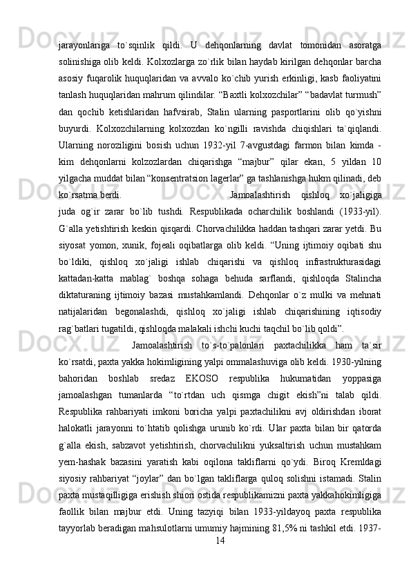 jarayonlariga   to`sqinlik   qildi.   U   dehqonlarning   davlat   tomonidan   asoratga
solinishiga olib keldi. Kolxozlarga zo`rlik bilan haydab kirilgan dehqonlar barcha
asosiy   fuqarolik  huquqlaridan  va  avvalo  ko`chib  yurish   erkinligi,  kasb   faoliyatini
tanlash huquqlaridan mahrum qilindilar. “Baxtli kolxozchilar” “badavlat turmush”
dan   qochib   ketishlaridan   hafvsirab,   Stalin   ularning   pasportlarini   olib   qo`yishni
buyurdi.   Kolxozchilarning   kolxozdan   ko`ngilli   ravishda   chiqishlari   ta`qiqlandi.
Ularning   noroziligini   bosish   uchun   1932-yil   7-avgustdagi   farmon   bilan   kimda   -
kim   dehqonlarni   kolzozlardan   chiqarishga   “majbur”   qilar   ekan,   5   yildan   10
yilgacha muddat bilan “konsentratsion lagerlar” ga tashlanishga hukm qilinadi, deb
ko`rsatma berdi.  Jamoalashtirish   qishloq   xo`jaligiga
juda   og`ir   zarar   bo`lib   tushdi.   Respublikada   ocharchilik   boshlandi   (1933-yil).
G`alla yetishtirish keskin qisqardi. Chorvachilikka haddan tashqari zarar yetdi. Bu
siyosat   yomon,   xunik,   fojeali   oqibatlarga   olib   keldi.   “Uning   ijtimoiy   oqibati   shu
bo`ldiki,   qishloq   xo`jaligi   ishlab   chiqarishi   va   qishloq   infrastrukturasidagi
kattadan-katta   mablag`   boshqa   sohaga   behuda   sarflandi,   qishloqda   Stalincha
diktaturaning   ijtimoiy   bazasi   mustahkamlandi.   Dehqonlar   o`z   mulki   va   mehnati
natijalaridan   begonalashdi,   qishloq   xo`jaligi   ishlab   chiqarishining   iqtisodiy
rag`batlari tugatildi, qishloqda malakali ishchi kuchi taqchil bo`lib qoldi”. 
Jamoalashtirish   to`s-to`palonlari   paxtachilikka   ham   ta`sir
ko`rsatdi, paxta yakka hokimligining yalpi ommalashuviga olib keldi. 1930-yilning
bahoridan   boshlab   sredaz   EKOSO   respublika   hukumatidan   yoppasiga
jamoalashgan   tumanlarda   “to`rtdan   uch   qismga   chigit   ekish”ni   talab   qildi.
Respublika   rahbariyati   imkoni   boricha   yalpi   paxtachilikni   avj   oldirishdan   iborat
halokatli   jarayonni   to`htatib   qolishga   urunib   ko`rdi.   Ular   paxta   bilan   bir   qatorda
g`alla   ekish,   sabzavot   yetishtirish,   chorvachilikni   yuksaltirish   uchun   mustahkam
yem-hashak   bazasini   yaratish   kabi   oqilona   takliflarni   qo`ydi.   Biroq   Kremldagi
siyosiy   rahbariyat   “joylar”   dan   bo`lgan   takliflarga   quloq   solishni   istamadi.   Stalin
paxta mustaqilligiga erishish shiori ostida respublikamizni paxta yakkahokimligiga
faollik   bilan   majbur   etdi.   Uning   tazyiqi   bilan   1933-yildayoq   paxta   respublika
tayyorlab beradigan mahsulotlarni umumiy hajmining 81,5% ni tashkil etdi. 1937-
14 