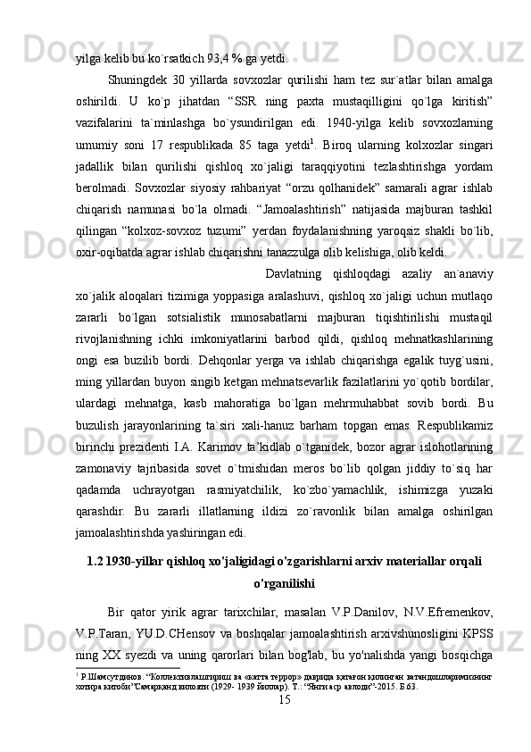 yilga kelib bu ko`rsatkich 93,4 % ga yetdi. 
Shuningdek   30   yillarda   sovxozlar   qurilishi   ham   tez   sur`atlar   bilan   amalga
oshirildi.   U   ko`p   jihatdan   “SSR   ning   paxta   mustaqilligini   qo`lga   kiritish”
vazifalarini   ta`minlashga   bo`ysundirilgan   edi.   1940-yilga   kelib   sovxozlarning
umumiy   soni   17   respublikada   85   taga   yetdi 1
.   Biroq   ularning   kolxozlar   singari
jadallik   bilan   qurilishi   qishloq   xo`jaligi   taraqqiyotini   tezlashtirishga   yordam
berolmadi.   Sovxozlar   siyosiy   rahbariyat   “orzu   qolhanidek”   samarali   agrar   ishlab
chiqarish   namunasi   bo`la   olmadi.   “Jamoalashtirish”   natijasida   majburan   tashkil
qilingan   “kolxoz-sovxoz   tuzumi”   yerdan   foydalanishning   yaroqsiz   shakli   bo`lib,
oxir-oqibatda agrar ishlab chiqarishni tanazzulga olib kelishiga, olib keldi. 
Davlatning   qishloqdagi   azaliy   an`anaviy
xo`jalik   aloqalari   tizimiga   yoppasiga   aralashuvi,   qishloq   xo`jaligi   uchun   mutlaqo
zararli   bo`lgan   sotsialistik   munosabatlarni   majburan   tiqishtirilishi   mustaqil
rivojlanishning   ichki   imkoniyatlarini   barbod   qildi,   qishloq   mehnatkashlarining
ongi   esa   buzilib   bordi.   Dehqonlar   yerga   va   ishlab   chiqarishga   egalik   tuyg`usini,
ming yillardan buyon singib ketgan mehnatsevarlik fazilatlarini yo`qotib bordilar,
ulardagi   mehnatga,   kasb   mahoratiga   bo`lgan   mehrmuhabbat   sovib   bordi.   Bu
buzulish   jarayonlarining   ta`siri   xali-hanuz   barham   topgan   emas.   Respublikamiz
birinchi   prezidenti   I.A.   Karimov   ta’kidlab   o`tganidek,   bozor   agrar   islohotlarining
zamonaviy   tajribasida   sovet   o`tmishidan   meros   bo`lib   qolgan   jiddiy   to`siq   har
qadamda   uchrayotgan   rasmiyatchilik,   ko`zbo`yamachlik,   ishimizga   yuzaki
qarashdir.   Bu   zararli   illatlarning   ildizi   zo`ravonlik   bilan   amalga   oshirilgan
jamoalashtirishda yashiringan edi.
1.2 1930-yillar qishloq xo'jaligidagi o'zgarishlarni arxiv materiallar orqali
o'rganilishi
Bir   qator   yirik   agrar   tarixchilar,   masalan   V.P.Danilov,   N.V.Efremenkov,
V.P.Taran,   YU.D.CHensov   va   boshqalar   jamoalashtirish   arxivshunosligini   KPSS
ning   XX   syezdi   va   uning   qarorlari   bilan   bog'lab,   bu   yo'nalishda   yangi   bosqichga
1
 Р.Шамсутдинов. “Коллективлаштириш ва «катта террор» даврида қатағон қилинган ватандошларимизнинг
хотира китоби”Самарқанд вилояти (1929- 1939 йиллар). Т.: “Янги аср авлоди”-2015. Б.63.
15 