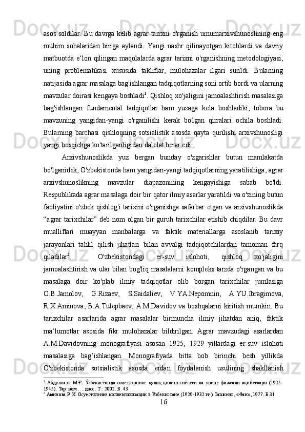 asos soldilar. Bu davrga kelib agrar tarixni  o'rganish umumarxivshunoslining eng
muhim   sohalaridan   biriga   aylandi.   Yangi   nashr   qilinayotgan   kitoblardi   va   davriy
matbuotda e‘lon qilingan maqolalarda agrar tarixni o'rganishning metodologiyasi,
uning   problematikasi   xususida   takliflar,   mulohazalar   ilgari   surildi.   Bularning
natijasida agrar masalaga bag'ishlangan tadqiqotlarning soni ortib bordi va ularning
mavzular doirasi kengaya boshladi 1
. Qishloq xo'jaligini jamoalashtirish masalasiga
bag'ishlangan   fundamental   tadqiqotlar   ham   yuzaga   kela   boshladiki,   tobora   bu
mavzuning   yangidan-yangi   o'rganilishi   kerak   bo'lgan   qirralari   ochila   boshladi.
Bularning   barchasi   qishloqning   sotsialistik   asosda   qayta   qurilishi   arxivshunosligi
yangi bosqichga ko'tarilganligidan dalolat berar edi. 
Arxivshunoslikda   yuz   bergan   bunday   o'zgarishlar   butun   mamlakatda
bo'lganidek, O'zbekistonda ham yangidan-yangi tadqiqotlarning yaratilishiga, agrar
arxivshunoslikning   mavzular   diapazonining   kengayishiga   sabab   bo'ldi.
Respublikada agrar masalaga doir bir qator ilmiy asarlar yaratildi va o'zining butun
faoliyatini o'zbek qishlog'i tarixini o'rganishga safarbar etgan va arxivshunoslikda
“agrar  tarixchilar”  deb  nom  olgan  bir   guruh  tarixchilar   etishib  chiqdilar.  Bu  davr
mualliflari   muayyan   manbalarga   va   faktik   materiallarga   asoslanib   tarixiy
jarayonlari   tahlil   qilish   jihatlari   bilan   avvalgi   tadqiqotchilardan   tamoman   farq
qiladilar 2
. O'zbekistondagi   er-suv   islohoti,   qishloq   xo'jaligini
jamoalashtirish va ular bilan bog'liq masalalarni kompleks tarzda o'rgangan va bu
masalaga   doir   ko'plab   ilmiy   tadqiqotlar   olib   borgan   tarixchilar   jumlasiga
O.B.Jamolov,   G.Rizaev,   S.Saidaliev,   V.YA.Nepomnin,   A.YU.Ibragimova,
R.X.Aminova, B.A.Tulepbaev, A.M.Davidov va boshqalarni kiritish mumkin. Bu
tarixchilar   asarlarida   agrar   masalalar   birmuncha   ilmiy   jihatdan   aniq,   faktik
ma‘lumotlar   asosida   fikr   mulohazalar   bildirilgan.   Agrar   mavzudagi   asarlardan
A.M.Davidovning   monografiyasi   asosan   1925,   1929   yillardagi   er-suv   islohoti
masalasiga   bag’ishlangan.   Monografiyada   bitta   bob   birinchi   besh   yillikda
O'zbekistonda   sotsialistik   asosda   erdan   foydalanish   usulining   shakllanish
1
  Абдуллаэв   М.Ғ.   Ўзбекистонда   советларнинг   қулоқ   қилиш   сиёсати   ва   унинг   фожеали   оқибатлари   (1925-
1945).  Тар. ном. …дисс.  Т .:  2002 . Б. 43.
2
 Аминова Р.Х. Осуествление коллективизации в Узбекистане (1929-1932 гг.) Ташкент, «Фан», 1977. Б.31
16