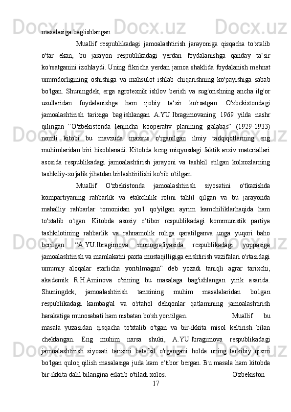 masalasiga bag'ishlangan. 
Muallif   respublikadagi   jamoalashtirish   jarayoniga   qisqacha   to'xtalib
o'tar   ekan,   bu   jarayon   respublikadagi   yerdan   foydalanishga   qanday   ta‘sir
ko'rsatganini izohlaydi. Uning fikricha yerdan jamoa shaklida foydalanish mehnat
unumdorligining   oshishiga   va   mahsulot   ishlab   chiqarishning   ko'payishiga   sabab
bo'lgan.   Shuningdek,   erga   agrotexnik   ishlov   berish   va   sug'orishning   ancha   ilg'or
usullaridan   foydalanishga   ham   ijobiy   ta‘sir   ko'rsatgan.   O'zbekistondagi
jamoalashtirish   tarixiga   bag'ishlangan   A.YU.Ibragimovaning   1969   yilda   nashr
qilingan   “O'zbekistonda   lenincha   kooperativ   planining   g'alabas”   (1929-1933)
nomli   kitobi   bu   mavzuda   maxsus   o'rganilgan   ilmiy   tadqiqotlarning   eng
muhimlaridan biri hisoblanadi. Kitobda keng miqyosdagi faktik arxiv materiallari
asosida   respublikadagi   jamoalashtirish   jarayoni   va   tashkil   etilgan   kolxozlarning
tashkiliy-xo'jalik jihatdan birlashtirilishi ko'rib o'tilgan. 
Muallif   O'zbekistonda   jamoalashtirish   siyosatini   o'tkazishda
kompartiyaning   rahbarlik   va   etakchilik   rolini   tahlil   qilgan   va   bu   jarayonda
mahalliy   rahbarlar   tomonidan   yo'l   qo'yilgan   ayrim   kamchiliklarhaqida   ham
to'xtalib   o'tgan.   Kitobda   asosiy   e‘tibor   respublikadagi   kommunistik   partiya
tashkilotining   rahbarlik   va   rahnamolik   roliga   qaratilganva   unga   yuqori   baho
berilgan.   “A.YU.Ibragimova   monografiyasida   respublikadagi   yoppasiga
jamoalashtirish va mamlakatni paxta mustaqilligiga erishtirish vazifalari o'rtasidagi
umumiy   aloqalar   etarlicha   yoritilmagan”   deb   yozadi   taniqli   agrar   tarixchi,
akademik   R.H.Aminova   o'zining   bu   masalaga   bag'ishlangan   yirik   asarida.
Shuningdek,   jamoalashtirish   tarixining   muhim   masalalaridan   bo'lgan
respublikadagi   kambag'al   va   o'rtahol   dehqonlar   qatlamining   jamoalashtirish
harakatiga munosabati ham nisbatan bo'sh yoritilgan.  Muallif   bu
masala   yuzasidan   qisqacha   to'xtalib   o'tgan   va   bir-ikkita   misol   keltirish   bilan
cheklangan.   Eng   muhim   narsa   shuki,   A.YU.Ibragimova   respublikadagi
jamoalashtirish   siyosati   tarixini   batafsil   o'rgangani   holda   uning   tarkibiy   qismi
bo'lgan quloq qilish masalasiga  juda kam  e‘tibor  bergan. Bu masala  ham  kitobda
bir-ikkita dalil bilangina eslatib o'tiladi xolos.  O'zbekiston
17