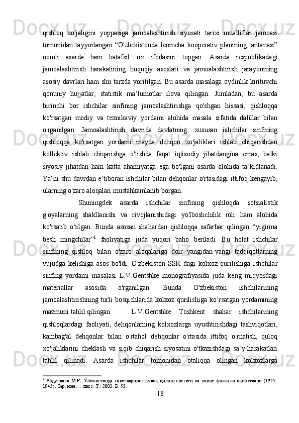 qishloq   xo'jaligini   yoppasiga   jamoalashtirish   siyosati   tarixi   mualliflar   jamoasi
tomonidan   tayyorlangan   “O'zbekistonda   lenincha   kooperativ   planining   tantanasi”
nomli   asarda   ham   batafsil   o'z   ifodasini   topgan.   Asarda   respublikadagi
jamoalashtirish   harakatining   huquqiy   asoslari   va   jamoalashtirish   jarayonining
asosiy davrlari  ham  shu tarzda yoritilgan. Bu asarda masalaga  oydinlik kirituvchi
qonuniy   hujjatlar,   statistik   ma‘lumotlar   ilova   qilingan.   Jumladan,   bu   asarda
birinchi   bor   ishchilar   sinfining   jamoalashtirishga   qo'shgan   hissasi,   qishloqqa
ko'rsatgan   modiy   va   texnikaviy   yordami   alohida   masala   sifatida   dalillar   bilan
o'rganilgan.   Jamoalashtirish   davrida   davlatning,   xususan   ishchilar   sinfining
qishloqqa   ko'rsatgan   yordami   mayda   dehqon   xo'jaliklari   ishlab   chiqarishdan
kollektiv   ishlab   chiqarishga   o'tishda   faqat   iqtisodiy   jihatdangina   emas,   balki
siyosiy   jihatdan   ham   katta   ahamiyatga   ega   bo'lgani   asarda   alohida   ta‘kidlanadi.
Ya‘ni shu davrdan e‘tiboran ishchilar bilan dehqonlar o'rtasidagi ittifoq kengayib,
ularning o'zaro aloqalari mustahkamlanib borgan. 
Shuningdek   asarda   ishchilar   sinfining   qishloqda   sotsialistik
g'oyalarning   shakllanishi   va   rivojlanishidagi   yo'lboshchilik   roli   ham   alohida
ko'rsatib   o'tilgan.   Bunda   asosan   shahardan   qishloqqa   safarbar   qilingan   “yigirma
besh   mingchilar” 1
  faoliyatiga   juda   yuqori   baho   beriladi.   Bu   holat   ishchilar
sinfining   qishloq   bilan   o'zaro   aloqalariga   doir   yangidan-yangi   tadqiqotlarning
vujudga   kelishiga   asos   bo'ldi.   O'zbekiston   SSR   dagi   kolxoz   qurilishiga   ishchilar
sinfing   yordami   masalasi   L.V.Gentshke   monografiyasida   juda   keng   miqyosdagi
materiallar   asosida   o'rganilgan.   Bunda   O'zbekiston   ishchilarining
jamoalashtirishning  turli   bosqichlarida kolxoz  qurilishiga  ko’rsatgan  yordamining
mazmuni tahlil qilingan. L.V.Gentshke   Toshkent   shahar   ishchilarining
qishloqlardagi   faoliyati,   dehqonlarning   kolxozlarga   uyushtirishdagi   tashviqotlari,
kambag'al   dehqonlar   bilan   o'rtahol   dehqonlar   o'rtasida   ittifoq   o'rnatish,   quloq
xo'jaliklarini   cheklash   va   siqib   chiqarish   siyosatini   o'tkazishdagi   sa‘y-harakatlari
tahlil   qilinadi.   Asarda   ishchilar   tomonidan   otaliqqa   olingan   kolxozlarga
1
  Абдуллаэв   М.Ғ.   Ўзбекистонда   советларнинг   қулоқ   қилиш   сиёсати   ва   унинг   фожеали   оқибатлари   (1925-
1945). Тар. ном. …дисс. Т.: 2002. Б. 52.
18 