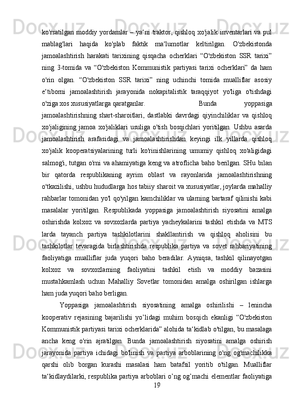 ko'rsatilgan moddiy yordamlar – ya‘ni traktor, qishloq xo'jalik inventarlari va pul
mablag'lari   haqida   ko'plab   faktik   ma‘lumotlar   keltirilgan.   O'zbekistonda
jamoalashtirish   harakati   tarixining   qisqacha   ocherklari   “O'zbekiston   SSR   tarixi”
ning   3-tomida   va   “O'zbekiston   Kommunistik   partiyasi   tarixi   ocherklari”   da   ham
o'rin   olgan.   “O'zbekiston   SSR   tarixi”   ning   uchinchi   tomida   mualliflar   asosiy
e‘tiborni   jamoalashtirish   jarayonida   nokapitalistik   taraqqiyot   yo'liga   o'tishdagi
o'ziga xos xususiyatlarga qaratganlar.  Bunda   yoppasiga
jamoalashtirishning   shart-sharoitlari,   dastlabki   davrdagi   qiyinchiliklar   va   qishloq
xo'jaligining  jamoa   xo'jaliklari   usuliga   o'tish   bosqichlari   yoritilgan.   Ushbu   asarda
jamoalashtirish   arafasidagi   va   jamoalashtirishdan   keyingi   ilk   yillarda   qishloq
xo'jalik   kooperatsiyalarining   turli   ko'rinishlarining   umumiy   qishloq   xo'aligidagi
salmog'i, tutgan o'rni va ahamiyatiga keng va atroflicha baho berilgan. SHu bilan
bir   qatorda   respublikaning   ayrim   oblast   va   rayonlarida   jamoalashtirishning
o'tkazilishi, ushbu hududlarga hos tabiiy sharoit va xususiyatlar, joylarda mahalliy
rahbarlar tomonidan yo'l qo'yilgan kamchiliklar va ularning bartaraf qilinishi kabi
masalalar   yoritilgan.   Respublikada   yoppasiga   jamoalashtirish   siyosatini   amalga
oshirishda   kolxoz   va   sovxozlarda   partiya   yacheykalarini   tashkil   etishda   va   MTS
larda   tayanch   partiya   tashkilotlarini   shakllantirish   va   qishloq   aholisini   bu
tashkilotlar   tevaragida   birlashtirishda   respublika   partiya   va   sovet   rahbariyatining
faoliyatiga   mualliflar   juda   yuqori   baho   beradilar.   Ayniqsa,   tashkil   qilinayotgan
kolxoz   va   sovxozlarning   faoliyatini   tashkil   etish   va   moddiy   bazasini
mustahkamlash   uchun   Mahalliy   Sovetlar   tomonidan   amalga   oshirilgan   ishlarga
ham juda yuqori baho berligan.
Yoppasiga   jamoalashtirish   siyosatining   amalga   oshirilishi   –   lenincha
kooperativ   rejasining   bajarilishi   yo’lidagi   muhim   bosqich   ekanligi   “O'zbekiston
Kommunistik partiyasi tarixi ocherklarida” alohida ta‘kidlab o'tilgan, bu masalaga
ancha   keng   o'rin   ajratilgan.   Bunda   jamoalashtirish   siyosatini   amalga   oshirish
jarayonida   partiya   ichidagi   bo'linish   va   partiya   arboblarining   o'ng   og'machilikka
qarshi   olib   borgan   kurashi   masalasi   ham   batafsil   yoritib   o'tilgan.   Mualliflar
ta‘kidlaydilarki, respublika partiya arboblari o’ng og’machi elementlar faoliyatiga
19 