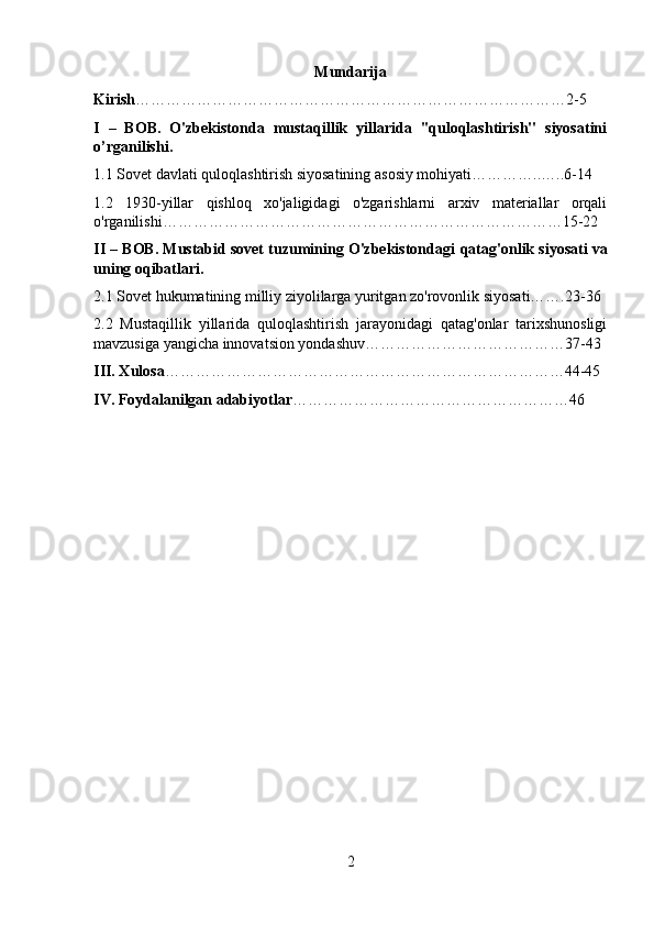 Mundarija
Kirish …………………………………………………………………………2-5
I   –   BOB.   O'zbekistonda   mustaqillik   yillarida   ''quloqlashtirish''   siyosatini
o’rganilishi. 
1.1 Sovet davlati quloqlashtirish siyosatining asosiy mohiyati…………..…..6-14
1.2   1930-yillar   qishloq   xo'jaligidagi   o'zgarishlarni   arxiv   materiallar   orqali
o'rganilishi……………………………………………………………………15-22
II – BOB. Mustabid sovet tuzumining O'zbekistondagi  qatag'onlik siyosati  va
uning oqibatlari.
2.1 Sovet hukumatining milliy ziyolilarga yuritgan zo'rovonlik siyosati…….23-36
2.2   Mustaqillik   yillarida   quloqlashtirish   jarayonidagi   qatag'onlar   tarixshunosligi
mavzusiga yangicha innovatsion yondashuv…………………………………37-43
III. Xulosa ……………………………………………………………………44-45
IV. Foydalanilgan adabiyotlar ………………………………………………46
2 
