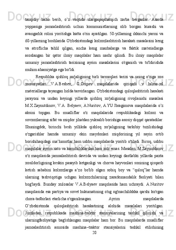tanqidiy   baho   berib,   o’z   vaqtida   ulargaqaqshatqich   zarba   berganlar.   Asarda
yoppasiga   jamoalashtirish   uchun   kommunistlarning   olib   borgan   kurashi   va
avangarlik   rolini   yoritishga   katta   o'rin   ajratilgan.   50-yillarning   ikkinchi   yarmi   va
60-yillarning boshlarida O'zbekistondagi kolxozlashtirish harakati masalasini keng
va   atroflicha   tahlil   qilgan,   ancha   keng   manbalarga   va   faktik   materiallarga
asoslangan   bir   qator   ilmiy   maqolalar   ham   nashr   qilindi.   Bu   ilmiy   maqolalar
umumiy   jamoalashtirish   tarixining   ayrim   masalalarini   o'rganish   va   to'ldirishda
muhim ahamiyatga ega bo'ldi. 
Respublika   qishloq   xo'jaligining   turli   tarmoqlari   tarixi   va   uning   o'ziga   xos
xususiyatlari   V.A.Beshev,   G.Oripov   maqolalarida   qiziqarli   v   hilma-xil
materiallarga tayangan holda tasvirlangan. O'zbekistondagi quloqlashtirish harakati
jarayoni   va   undan   keyingi   yillarda   qishloq   xo'jaligining   rivojlanishi   masalasi
M.X.Zaynutdinov,   V.A.   Belyaev,   A.Nuritov,   A.YU.Ibragimova   maqolalarida   o’z
aksini   topgan.   Bu   mualliflar   o'z   maqolalarida   respublikadagi   kolxoz   va
sovxozlarning sifat va miqdor jihatdan yuksalib borishiga asosiy diqqat qaratadilar.
Shuningdek,   birinchi   besh   yillikda   qishloq   xo'jaligining   tarkibiy   tuzilishidagi
o'zgarishlar   hamda   umumiy   ekin   maydonlari   miqdorining   yil   sayin   ortib
borishihaqidagi ma‘lumotlar ham ushbu maqolalarda yoritib o'tiladi. Biroq, ushbu
maqolalar ayrim xato va kamchiliklardan ham xoli emas. Masalan, M.Zaynutdinov
o'z   maqolasida   jamoalashtirish   davrida   va   undan   keyingi   dastlabki   yillarda   paxta
xosildorligining keskin pasayib ketganligi va chorva hayvonlari sonining qisqarib
ketish   sababini   kolxozlarga   a‘zo   bo'lib   olgan   sobiq   boy   va   “quloq”lar   hamda
ularning   tashviqotiga   uchgan   kolxozchilarning   zararkunandalik   faoliyati   bilan
bog'laydi.   Bunday   xulosalar   V.A.Belyaev   maqolasida   ham   uchraydi.   A.Nuritov
maqolasida esa partiya va sovet hukumatining o'ng og'machilikkka qarshi ko'rgan
chora-tadbirlari etarlicha o'rganilmagan.  Ayrim   maqolalarda
O’zbekistonda   quloqlashtirish   harakatining   alohida   masalalari   yoritilgan.
Jumladan,   respublikada   mashina-traktor   stansiyalarining   tashkil   qilinishi   va
ularningfaoliyatiga   bag'ishlangan   maqolalar   ham   bor.   Bu   maqolalarda   mualliflar
jamoalashtirish   asnosida   mashina–traktor   stansiyalarini   tashkil   etilishining
20 