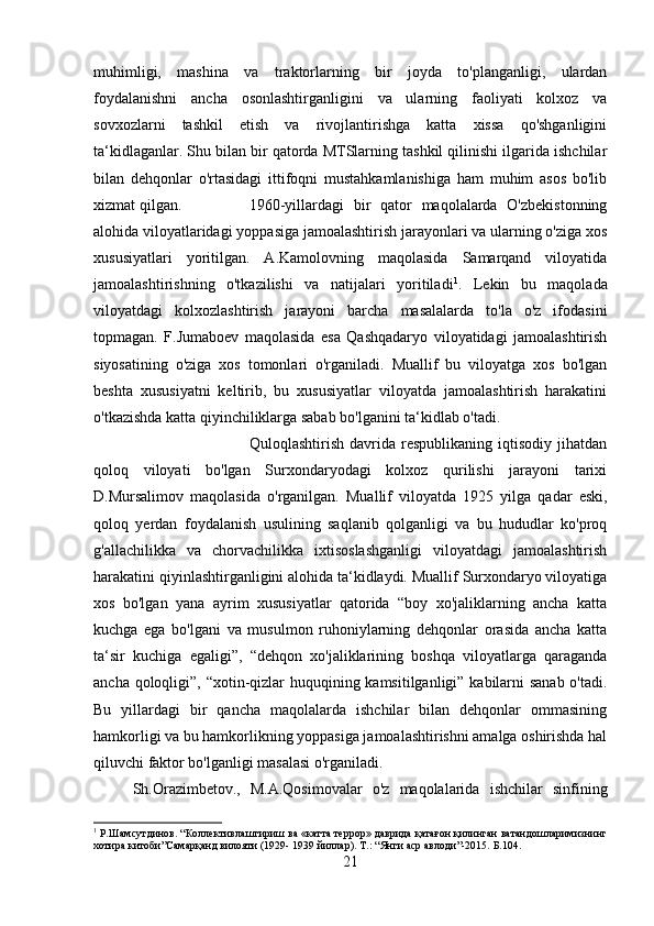 muhimligi,   mashina   va   traktorlarning   bir   joyda   to'planganligi,   ulardan
foydalanishni   ancha   osonlashtirganligini   va   ularning   faoliyati   kolxoz   va
sovxozlarni   tashkil   etish   va   rivojlantirishga   katta   xissa   qo'shganligini
ta‘kidlaganlar. Shu bilan bir qatorda MTSlarning tashkil qilinishi ilgarida ishchilar
bilan   dehqonlar   o'rtasidagi   ittifoqni   mustahkamlanishiga   ham   muhim   asos   bo'lib
xizmat qilgan. 1960-yillardagi   bir   qator   maqolalarda   O'zbekistonning
alohida viloyatlaridagi yoppasiga jamoalashtirish jarayonlari va ularning o'ziga xos
xususiyatlari   yoritilgan.   A.Kamolovning   maqolasida   Samarqand   viloyatida
jamoalashtirishning   o'tkazilishi   va   natijalari   yoritiladi 1
.   Lekin   bu   maqolada
viloyatdagi   kolxozlashtirish   jarayoni   barcha   masalalarda   to'la   o'z   ifodasini
topmagan.   F.Jumaboev   maqolasida   esa   Qashqadaryo   viloyatidagi   jamoalashtirish
siyosatining   o'ziga   xos   tomonlari   o'rganiladi.   Muallif   bu   viloyatga   xos   bo'lgan
beshta   xususiyatni   keltirib,   bu   xususiyatlar   viloyatda   jamoalashtirish   harakatini
o'tkazishda katta qiyinchiliklarga sabab bo'lganini ta‘kidlab o'tadi. 
Quloqlashtirish   davrida   respublikaning   iqtisodiy   jihatdan
qoloq   viloyati   bo'lgan   Surxondaryodagi   kolxoz   qurilishi   jarayoni   tarixi
D.Mursalimov   maqolasida   o'rganilgan.   Muallif   viloyatda   1925   yilga   qadar   eski,
qoloq   yerdan   foydalanish   usulining   saqlanib   qolganligi   va   bu   hududlar   ko'proq
g'allachilikka   va   chorvachilikka   ixtisoslashganligi   viloyatdagi   jamoalashtirish
harakatini qiyinlashtirganligini alohida ta‘kidlaydi. Muallif Surxondaryo viloyatiga
xos   bo'lgan   yana   ayrim   xususiyatlar   qatorida   “boy   xo'jaliklarning   ancha   katta
kuchga   ega   bo'lgani   va   musulmon   ruhoniylarning   dehqonlar   orasida   ancha   katta
ta‘sir   kuchiga   egaligi”,   “dehqon   xo'jaliklarining   boshqa   viloyatlarga   qaraganda
ancha qoloqligi”, “xotin-qizlar  huquqining kamsitilganligi” kabilarni  sanab  o'tadi.
Bu   yillardagi   bir   qancha   maqolalarda   ishchilar   bilan   dehqonlar   ommasining
hamkorligi va bu hamkorlikning yoppasiga jamoalashtirishni amalga oshirishda hal
qiluvchi faktor bo'lganligi masalasi o'rganiladi. 
Sh.Orazimbetov.,   M.A.Qosimovalar   o'z   maqolalarida   ishchilar   sinfining
1
 Р.Шамсутдинов. “Коллективлаштириш ва «катта террор» даврида қатағон қилинган ватандошларимизнинг
хотира китоби”Самарқанд вилояти (1929- 1939 йиллар).  Т.: “Янги аср авлоди”-2015.  Б. 104 .
21 