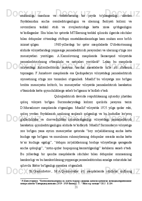 muhimligi,   mashina   va   traktorlarning   bir   joyda   to'planganligi,   ulardan
foydalanishni   ancha   osonlashtirganligini   va   ularning   faoliyati   kolxoz   va
sovxozlarni   tashkil   etish   va   rivojlantirishga   katta   xissa   qo'shganligini
ta‘kidlaganlar. Shu bilan bir qatorda MTSlarning tashkil qilinishi ilgarida ishchilar
bilan   dehqonlar   o'rtasidagi   ittifoqni   mustahkamlanishiga   ham   muhim   asos   bo'lib
xizmat qilgan. 1960-yillardagi   bir   qator   maqolalarda   O'zbekistonning
alohida viloyatlaridagi yoppasiga jamoalashtirish jarayonlari va ularning o'ziga xos
xususiyatlari   yoritilgan.   A.Kamolovning   maqolasida   Samarqand   viloyatida
jamoalashtirishning   o'tkazilishi   va   natijalari   yoritiladi 1
.   Lekin   bu   maqolada
viloyatdagi   kolxozlashtirish   jarayoni   barcha   masalalarda   to'la   o'z   ifodasini
topmagan.   F.Jumaboev   maqolasida   esa   Qashqadaryo   viloyatidagi   jamoalashtirish
siyosatining   o'ziga   xos   tomonlari   o'rganiladi.   Muallif   bu   viloyatga   xos   bo'lgan
beshta   xususiyatni   keltirib,   bu   xususiyatlar   viloyatda   jamoalashtirish   harakatini
o'tkazishda katta qiyinchiliklarga sabab bo'lganini ta‘kidlab o'tadi. 
Quloqlashtirish   davrida   respublikaning   iqtisodiy   jihatdan
qoloq   viloyati   bo'lgan   Surxondaryodagi   kolxoz   qurilishi   jarayoni   tarixi
D.Mursalimov   maqolasida   o'rganilgan.   Muallif   viloyatda   1925   yilga   qadar   eski,
qoloq   yerdan   foydalanish   usulining   saqlanib   qolganligi   va   bu   hududlar   ko'proq
g'allachilikka   va   chorvachilikka   ixtisoslashganligi   viloyatdagi   jamoalashtirish
harakatini qiyinlashtirganligini alohida ta‘kidlaydi. Muallif Surxondaryo viloyatiga
xos   bo'lgan   yana   ayrim   xususiyatlar   qatorida   “boy   xo'jaliklarning   ancha   katta
kuchga   ega   bo'lgani   va   musulmon   ruhoniylarning   dehqonlar   orasida   ancha   katta
ta‘sir   kuchiga   egaligi”,   “dehqon   xo'jaliklarining   boshqa   viloyatlarga   qaraganda
ancha qoloqligi”, “xotin-qizlar  huquqining kamsitilganligi” kabilarni  sanab  o'tadi.
Bu   yillardagi   bir   qancha   maqolalarda   ishchilar   bilan   dehqonlar   ommasining
hamkorligi va bu hamkorlikning yoppasiga jamoalashtirishni amalga oshirishda hal
qiluvchi faktor bo'lganligi masalasi o'rganiladi. 
Sh.Orazimbetov.,   M.A.Qosimovalar   o'z   maqolalarida   ishchilar   sinfining
1
 Р.Шамсутдинов. “Коллективлаштириш ва «катта террор» даврида қатағон қилинган ватандошларимизнинг
хотира китоби”Самарқанд вилояти (1929- 1939 йиллар).  Т.: “Янги аср авлоди”-2015.  Б. 104 .
21